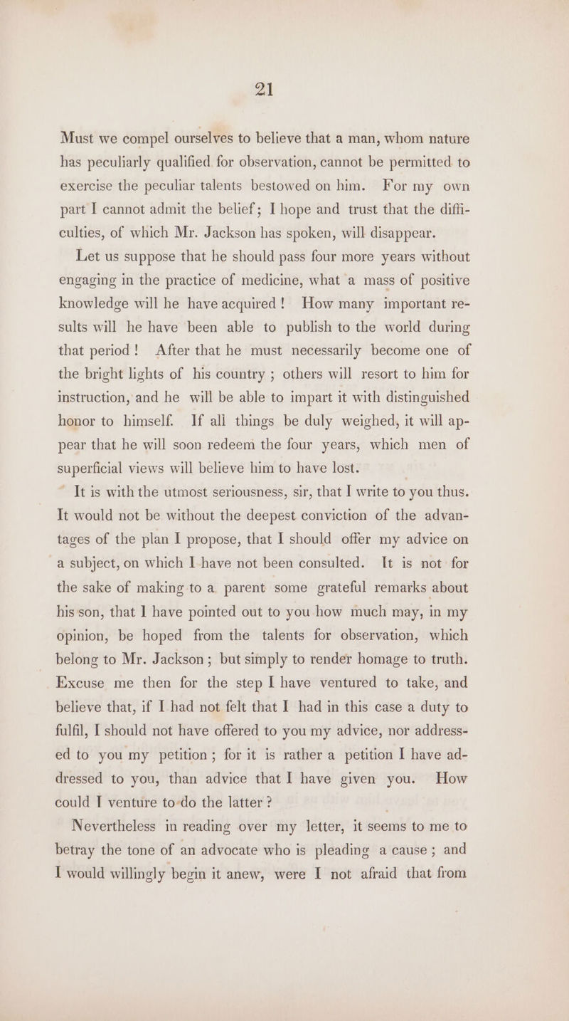 Must we compel ourselves to believe that a man, whom nature has peculiarly qualified for observation, cannot be permitted to exercise the peculiar talents bestowed on him. For my own part I cannot admit the belief; I hope and trust that the diffi- culties, of which Mr. Jackson has spoken, will disappear. Let us suppose that he should pass four more years without engaging in the practice of medicine, what a mass of positive knowledge will he have acquired! How many important re- sults will he have been able to publish to the world during that period! After that he must necessarily become one of the bright lights of his country ; others will resort to him for instruction, and he will be able to impart it with distinguished honor to himself. If ali things be duly weighed, it will ap- pear that he will soon redeem the four years, which men of superficial views will believe him to have lost. - It is with the utmost seriousness, sir, that | write to you thus. It would not be without the deepest conviction of the advan- tages of the plan I propose, that I should offer my advice on a subject, on which |-have not been consulted. It is not for the sake of making to a parent some grateful remarks about his'son, that 1 have pointed out to you how much may, in my opinion, be hoped from the talents for observation, which belong to Mr. Jackson; but simply to render homage to truth. Excuse me then for the step I have ventured to take, and believe that, if I had not felt that I had in this case a duty to fulfil, [ should not have offered to you my advice, nor address- ed to you my petition; for it is rather a petition I have ad- dressed to you, than advice that I have given you. How could I venture to-do the latter ? . Nevertheless in reading over my letter, it seems to me to betray the tone of an advocate who is pleading a cause; and I would willingly begin it anew, were I not afraid that from
