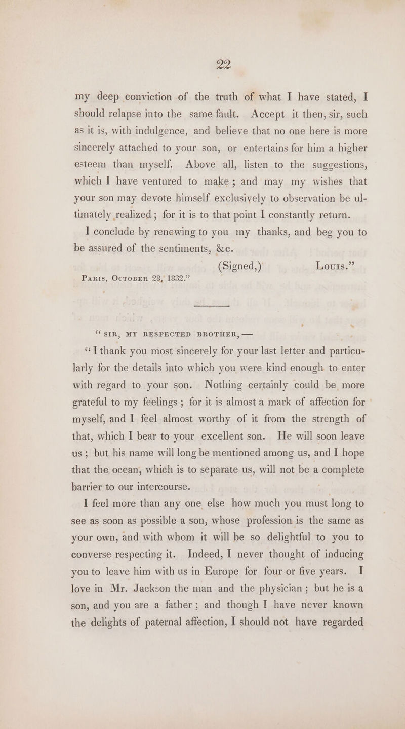 my deep conviction of the truth of what I have stated, I should relapse into the same fault. Accept it then, sir, such as it is, with indulgence, and believe that no one here is more sincerely attached to your son, or entertains for him a higher esteem than myself. Above all, listen to the suggestions, which I have ventured to make; and may my wishes that your son may devote himself exclusively to observation be ul- timately realized ; for it is to that point I constantly return. I conclude by renewing to you my thanks, and beg you to be assured of the sentiments, &amp;c. (Signed, ) Louis.” Paris, OcToBER 28, 1832.” ‘SIR, MY RESPECTED BROTHER, — ‘“‘T thank you most sincerely for your last letter and particu- larly for the details into which you were kind enough to enter with regard to your son. Nothing certainly could be more grateful to my feelings ; for it is almost a mark of affection for myself, and I feel almost worthy of it from the strength of that, which I bear to your excellent son. He will soon leave us; but his name will long be mentioned among us, and I hope that the ocean, which is to separate us, will not be a complete barrier to our intercourse. I feel more than any one else how much you must long to see as soon as possible a son, whose profession is the same as your own, and with whom it will be so delightful to you to converse respecting it. Indeed, I never thought of inducing you to leave him with us in Europe for four or five years. I love in Mr. Jackson the man and the physician ; but he is a son, and you are a father; and though I have never known the delights of paternal affection, I should not have regarded