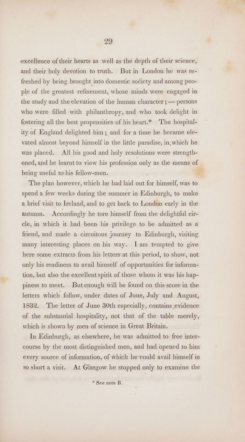 a9 excellence of their hearts as well as the depth of their science, and their holy devotion to truth. But in London he was re- freshed by being brought into domestic society and among peo- ple of the greatest refinement, whose minds were engaged in the study and the elevation of the human character ; — persons who were filled with philanthropy, and who took delight in fostering all the best propensities of his heart.* ‘The hospital- ity of England delighted him; and for a time he became ele- vated almost beyond himself in the little paradise, in,which he was placed. All his good and holy resolutions were strength- ened, and he learnt to view his profession only as the means of being useful to- his fellow-men. e The plan however, which he had laid out for himself, was to spend a few weeks during the summer in Edinburgh, to make a brief visit to Ireland, and to get back to London early in the autumn. Accordingly he tore himself from the delightful cir- cle, in which it had been: his privilege to be admitted as a friend, and made a circuitous journey to Edinburgh, visiting many interesting places on his way. [am tempted to give here some extracts from his letters at this period, to show, not only his readiness to avail himself of opportunities for informa- tion, but also the excellent spirit of those whom it was his hap- piness to meet. But enough will be found on this score in the letters which follow, under dates of June, July and August, 1832. The letter of June 30th especially, contains evidence of the substantial hospitality, not that of the table merely, which is shown by men of science in Great Britain. In Edinburgh, as elsewhere, he was admitted to free inter- course by the most distinguished men, and had opened to him every source of information, of which he could avail himself in so short a visit. At Glasgow he stopped only to examine the