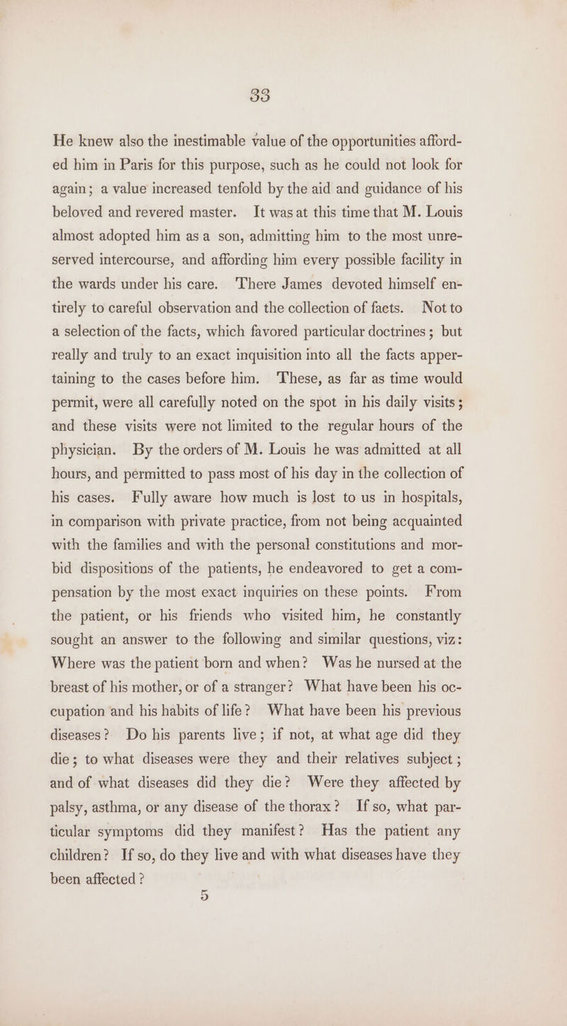 He knew also the inestimable value of the opportunities afford- ed him in Paris for this purpose, such as he could not look for again; a value increased tenfold by the aid and guidance of his beloved and revered master. It wasat this time that M. Louis almost adopted him asa son, admitting him to the most unre- served intercourse, and affording him every possible facility in the wards under his care. ‘There James devoted himself en- tirely to careful observation and the collection of facts. Not to a selection of the facts, which favored particular doctrines ; but really and truly to an exact inquisition into all the facts apper- taining to the cases before him. ‘These, as far as time would permit, were all carefully noted on the spot in his daily visits 5 and these visits were not limited to the regular hours of the physician. By the orders of M. Louis he was admitted at all hours, and permitted to pass most of his day in the collection of his cases. Fully aware how much is lost to us in hospitals, in comparison with private practice, from not being acquainted with the families and with the personal constitutions and mor- bid dispositions of the patients, he endeavored to get a com- pensation by the most exact inquiries on these points. From the patient, or his friends who visited him, he constantly sought an answer to the following and similar questions, viz: Where was the patient born and when? Was he nursed at the breast of his mother, or of a stranger? What have been his oc- cupation and his habits of life? What have been his previous diseases? Do his parents live; if not, at what age did they die; to what diseases were they and their relatives subject ; and of what diseases did they die? Were they affected by palsy, asthma, or any disease of the thorax? If so, what par- ticular symptoms did they manifest? Has the patient any children? If so, do they live and with what diseases have they been affected ? 5
