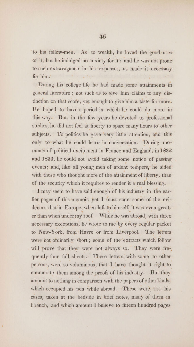 AG to his fellow-men. As to wealth, he loved the good uses of it, but he indulged no anxiety for it; and he was not prone to such extravagance in his expenses, as made it necessary for him. During his college life he had made some attainments in general literature ; not such as to give him claims to any dis- tinction on that score, yet enough to give him a taste for more. He hoped to have a period in which he could do more in this way. But, in the few years he devoted to professional studies, he did not feel at liberty to spare many hours to other subjects. ‘T’o politics he gave ‘very little attention, and this only to-what he could learn in conversation. During mo- ments of political excitement in France and England, in 1832 and 1833, he could not avoid taking some notice of passing events; and, like all young men of ardent tempers, he sided with those who thought more of the attainment of liberty, than of the security which it requires to render it a real blessing. 1 may seem to have said enough of his industry in the ear- lier pages of this memoir, yet I must state some of the evi- - dences that in Europe, when left to himself, it was even great- er than when under my roof, While he was abroad, with three necessary exceptions, he wrote to me by every regular packet to New-York, from Havre or from Liverpool. The letters were not ordinarily short ; some of the extracts which follow will prove that they were not always so. ‘They were fre-. quently four full sheets. These letters, with some to other persons, were so voluminous, that I have thought it right to enumerate them among the proofs of his industry. But they amount to nothing in comparison with the papers of other kinds, which occupied his: pen while abroad. ‘These were, Ist. his cases, taken at the bedside in brief notes, many of them in French, and which amount I believe to fifteen hundred pages