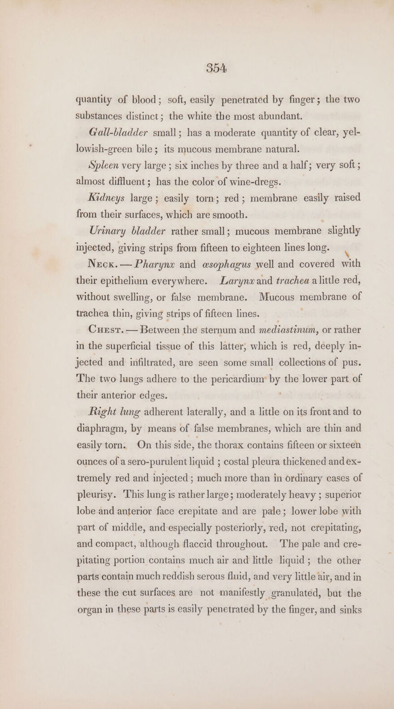 BOA quantity of blood; soft, easily penetrated by finger; the two substances distinct; the white the most abundant. Gall-bladder small; has a moderate quantity of clear, yel- lowish-green bile; its mucous membrane natural. Spleen very large ; six inches by three and a half; very soft ; almost diffluent; has the color of wine-dregs. Kidneys large ; easily torn; red; membrane easily raised from their surfaces, which are smooth. Urinary bladder rather small; mucous membrane slightly injected, giving strips from fifteen to eighteen lines long. Necx.— Pharyne and esophagus well and covered with their epithelium everywhere. Larynx and trachea alittle red, without swelling, or false membrane. Mucous membrane of trachea thin, giving strips of fifteen lines. Cuest. — Between the sternum and mediastinum, or rather in the superficial tissue of this latter, which is red, deeply in- jected and infiltrated, are seen some small collections of pus. The two lungs adhere to the pericardium’ by the lower part of their anterior edges. fight lung adherent laterally, and a little on its front and to diaphragm, by means of false membranes, which are thin and easily torn. On this side, the thorax contains fifteen or sixteen ounces of a sero-purulent liquid ; costal pleura thickened and ex- tremely red and injected ; much more than in ordinary cases of pleurisy. ‘This lung is rather large; moderately heavy ; superior lobe and anterior face crepitate and are pale; lower lobe with part of middle, and especially posteriorly, red, not crepitating, and compact, although flaccid throughout. The pale and cre- pitating portion contains much air and little liquid; the other parts contain much reddish serous fluid, and very little air, and in these the cut surfaces are not manifestly granulated, but the organ in these parts is easily penetrated by the finger, and sinks