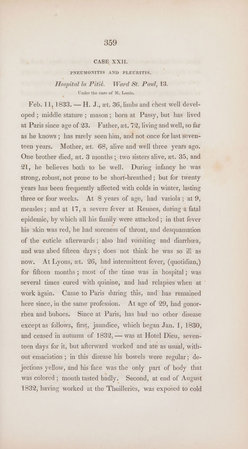 CASE XXII. PNEUMONITIS AND PLEURITIS. Hospital la Pitié. Ward St. Paul, 13. Under the care of M. Louis. Feb. 11, 1833. — H. J., xt. 36, limbs and chest well devel- oped ; middle stature ; mason; born at Passy, but has lived at Paris since age of 23. Father, et. 72, living and well, so far as he knows; has rarely seen him, and not once for last seven- teen years. Mother, et. 68, alive and well three years ago. One brother died, xt. 3 months; two sisters alive, et. 35, and 21, he believes both to be well. During infancy he was strong, robust, not prone to be short-breathed ; but for twenty years has been frequently affected with colds in winter, lasting three or four weeks. At 8 years of age, had variola; at 9, measles; and at 17, a severe fever at Reunes, during a fatal epidemic, by which all his family were attacked ; in that fever his ‘skin was red, he had soreness of throat, and desquamation of the cuticle afterwards; also had vomiting and diarrhea, and was abed fifteen days; does not think he was so ill as now. At Lyons, xt. 26, had intermittent fever, (quotidian,) for fifteen months ; most of the time was in hospital; was several times cured with quinine, and had relapses when at ' work again. Came to Paris during this, and has remained here since, in the same profession. At age of 29, had gonor- rhea and buboes. Since at Paris, has had no other disease except as follows, first, jaundice, which began Jan. 1, 1880, and ceased in autumn of 1832, — was at Hotel Dieu, seven- teen days for it, but afterward worked and ate as usual, with- out emaciation ; in this disease his bowels were regular; de- jections yellow, and his face was the only part of body that was colored ; mouth tasted badly. Second, at end of August 1832, having worked at the Thuilleries, was exposed to cold