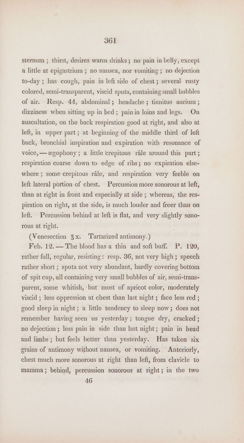 sternum ; thirst, desires warm drinks; no pain in belly, except a little at epigastrium ; no nausea, nor vomiting ; no dejection to-day ; has cough, pain in left side of chest; several rusty colored, semi-transparent, viscid sputa, containing small bubbles of air. Resp. 44, abdominal; headache ; tinnitus aurium ; dizziness when sitting up in bed; painin loins and legs. On auscultation, on the back respiration good at right, and also at left, in upper part; at beginning of the middle third of left back, bronchial inspiration and expiration with resonance of voice, — egophony ; a little crepitous rale around this part ; respiration coarse down to edge of ribs; no expiration else- where ; some crepitous rale, and respiration very feeble on left lateral portion of chest. Percussion more sonorous at left, than at right in front and especially at side ; whereas, the res- piration on right, at the side, is much louder and freer than on left. Percussion behind at left is flat, and very slightly sono- rous at right. (Venesection 3x. ‘Tartarized antimony.) Feb. 12. — The blood has a thin and soft buff. P. 120, rather full, regular, resisting: resp. 36, not very high; speech rather short ; sputa not very abundant, hardly covering bottom of spit cup, all containmg very small bubbles of air, semi-trans- parent, some whitish, but most of apricot color, moderately viscid ; less oppression at chest than last night ; face less red ; good sleep in night ; a little tendency to sleep now; does not remember having seen us yesterday ; tongue dry, cracked ; no dejection ; less pain in side than last night; pain in head and limbs ; but feels better than yesterday. Has taken six grains of antimony without nausea, or vomiting. Anteriorly, chest much more sonorous at right than left, from clavicle to mamma; behind, percussion sonorous at right; in the two 46