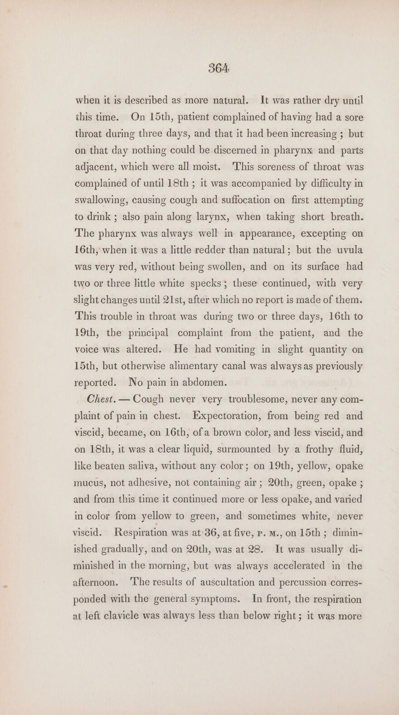 364: when it is described as more natural. It was rather dry until this time. On 15th, patient complained of having had a sore throat during three days, and that it had been increasing ; but on that day nothing could be discerned in pharynx and parts adjacent, which were all moist. ‘This soreness of throat was complained of until 18th ; it was accompanied by difficulty in swallowing, causing cough and suffocation on first attempting to drink ; also pam along larynx, when taking short breath. The pharynx was always well in appearance, excepting on 16th, when it was a little redder than natural; but the uvula was very red, without being swollen, and on its surface had two or three little white specks; these continued, with very slight changes until 21st, after which no report is made of them. This trouble in throat was during two or three days, 16th to 19th, the principal complaint from the patient, and the voice was altered. He had vomiting in slight quantity on 15th, but otherwise alimentary canal was always as previously reported. No pain in abdomen. Chest. — Cough never very troublesome, never any com- plaint of pain in chest. Expectoration, from being red and viscid, became, on 16th, of a brown color, and less viscid, and on 18th, it was a clear liquid, surmounted by a frothy fluid, like beaten saliva, without any color; on 19th, yellow, opake mucus, not adhesive, not containing air; 20th, green, opake ; and from this time it continued more or less opake, and varied in color from yellow to green, and sometimes white, never viscid. Respiration was at 36, at five, p. m., on 15th; dimin- ished gradually, and on 20th, was at 28. It was usually di- minished in the morning, but was always accelerated in the afternoon. ‘Lhe results of auscultation and percussion corres- ponded with the general symptoms. In front, the respiration at left clavicle was always less than below right; it was more