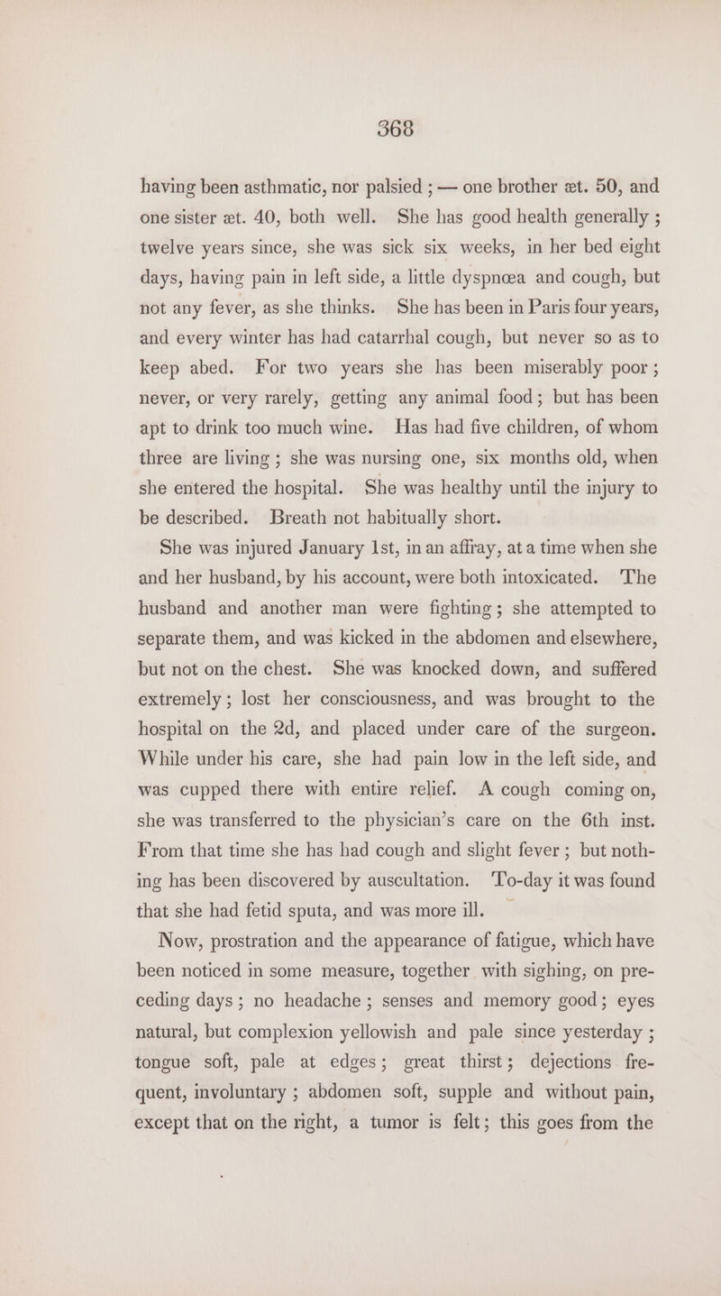 having been asthmatic, nor palsied ; — one brother et. 50, and one sister et. 40, both well. She has good health generally ; twelve years since, she was sick six weeks, in her bed eight days, having pain in left side, a little dyspncea and cough, but not any fever, as she thinks. She has been in Paris four years, and every winter has had catarrhal cough, but never so as to keep abed. For two years she has been miserably poor ; never, or very rarely, getting any animal food; but has been apt to drink too much wine. Has had five children, of whom three are living ; she was nursing one, six months old, when she entered the hospital. She was healthy until the injury to be described. Breath not habitually short. She was injured January Ist, in an affray, at a time when she and her husband, by his account, were both intoxicated. The husband and another man were fighting; she attempted to separate them, and was kicked in the abdomen and elsewhere, but not on the chest. She was knocked down, and suffered extremely ; lost her consciousness, and was brought to the hospital on the 2d, and placed under care of the surgeon. While under his care, she had pain low in the left side, and was cupped there with entire relief. A cough coming on, she was transferred to the physician’s care on the 6th inst. From that time she has had cough and slight fever ; but noth- ing has been discovered by auscultation. ‘l’o-day it was found that she had fetid sputa, and was more ill. Now, prostration and the appearance of fatigue, which have been noticed in some measure, together with sighing, on pre- ceding days; no headache ; senses and memory good; eyes natural, but complexion yellowish and pale since yesterday ; tongue soft, pale at edges; great thirst; dejections fre- quent, involuntary ; abdomen soft, supple and without pain, except that on the nght, a tumor is felt; this goes from the