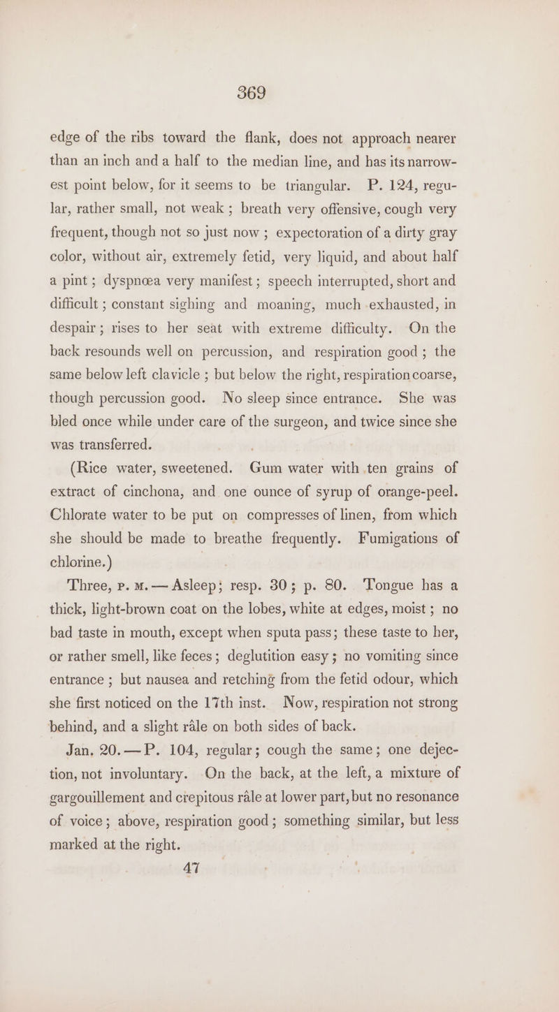 edge of the ribs toward the flank, does not approach nearer than an inch anda half to the median line, and has its narrow- est point below, for it seems to be triangular. P. 124, regu- lar, rather small, not weak ; breath very offensive, cough very frequent, though not so just now ; expectoration of a dirty gray color, without air, extremely fetid, very liquid, and about half a pint ; dyspnoea very manifest; speech interrupted, short and difficult ; constant sighing and moaning, much -exhausted, in despair; rises to her seat with extreme difficulty. On the back resounds well on percussion, and respiration good; the same below left clavicle ; but below the right, respiration coarse, though percussion good. No sleep since entrance. She was bled once while under care of the surgeon, and twice since she was transferred. (Rice water, sweetened. Gum water with ten grains of extract of cinchona, and one ounce of syrup of orange-peel. Chlorate water to be put on compresses of linen, from which she should be made to breathe frequently. Fumigations of chlorine. ) | Three, p. ms— Asleep; resp. 30; p. 80. Tongue has a thick, light-brown coat on the lobes, white at edges, moist ; no bad taste in mouth, except when sputa pass; these taste to her, or rather smell, like feces; deglutition easy ; no vomiting since entrance ; but nausea and retching from the fetid odour, which she first noticed on the 17th inst. Now, respiration not strong behind, and a slight rale on both sides of back. Jan, 20.—P. 104, regular; cough the same; one dejec- tion, not involuntary. On the back, at the left, a mixture of gargouillement and crepitous rale at lower part, but no resonance of voice; above, respiration good; something similar, but less marked at the right. 47