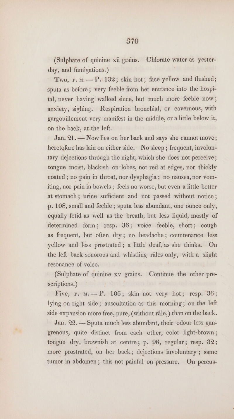 (Sulphate of quinine xii grains. Chlorate water as yester- day, and fumigations. ) | Two, p. m.— P.. 132; skin hot; face yellow and flushed; sputa as before ; very feeble from her entrance into the hospi- tal, never having walked since, but much more feeble now; anxiety, sighing. MRespiration bronchial, or cavernous, with gargouillement very manifest in the middle, or a little below it, on the back, at. the left. Jan. 21. — Now lies on her back and says she cannot move; heretofore has lain on either side. No sleep ; frequent, involun- tary dejections through the night, which she does not perceive; tongue moist, blackish on-lobes, not red at edges, nor thickly coated ; no pain in throat, nor dysphagia; no nausea, nor vom- iting, nor pain in bowels ; feels no worse, but even a little better at stomach ; urine sufficient and not passed without notice ; p- 108, small and feeble ; sputa less abundant, one ounce only, equally fetid as well as the breath, but less liquid, mostly of determined form; resp. 36; voice feeble, short; cough as frequent, but often dry; no headache; countenance less yellow and less prostrated ; a little deaf, as she thinks. On the left back sonorous and whistling rales only, with a slight resonance of voice. | (Sulphate of quinine xv grains. Continue the other pre- scriptions. ) Five, ep. mes —P. 106; skin not very hot; resp. 36; lying on right side; auscultation as this morning; on the left side expansion more free, pure, (without rale,) than on the back. Jan. 22.— Sputa much less abundant, their odour less gan- grenous, quite distinct from each other, color light-brown ; tongue dry, brownish at centre; p. 96, regular; resp. 32; more prostrated, on her back; dejections involuntary ; same tumor in abdomen ; this not painful on pressure. On percus-
