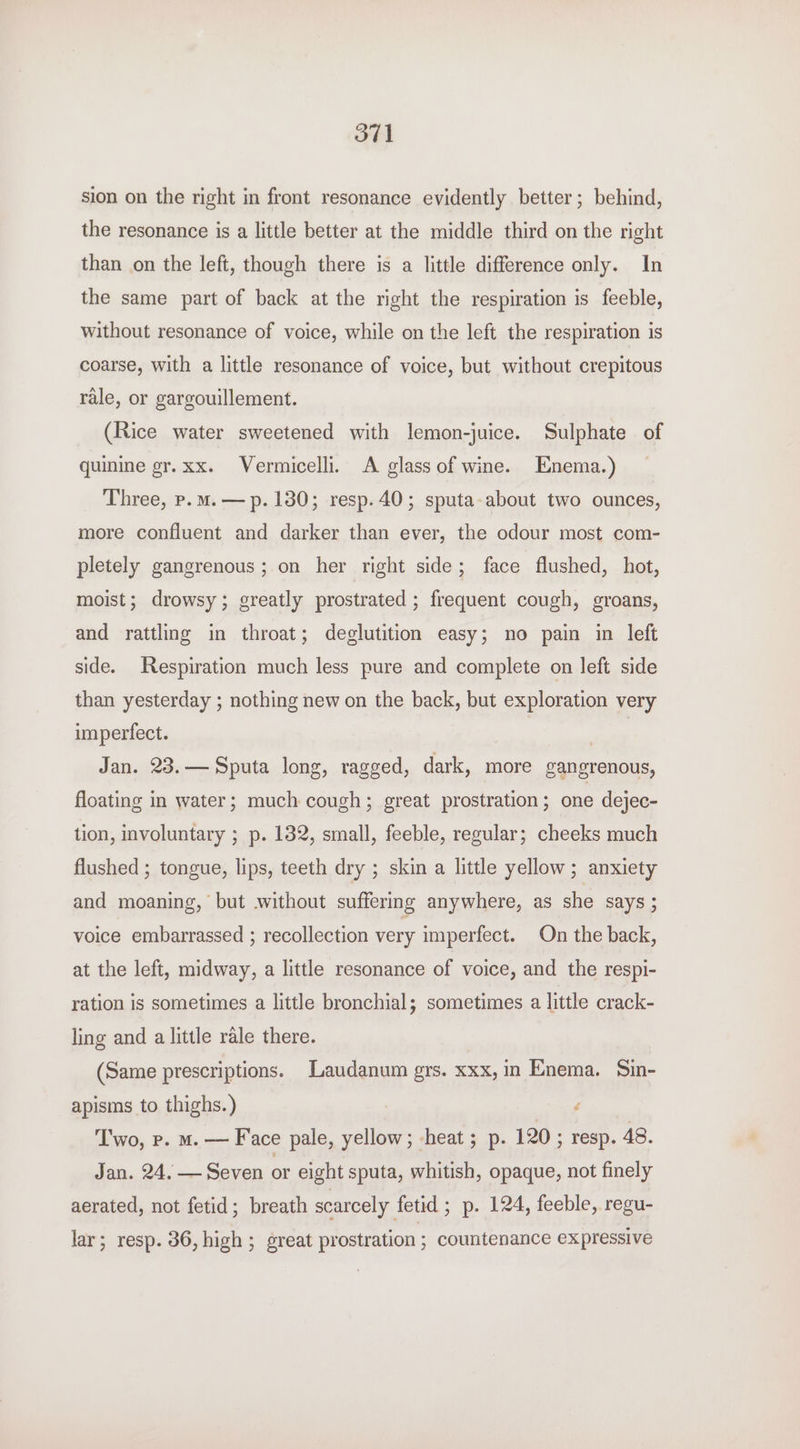 sion on the right in front resonance evidently better; behind, the resonance is a little better at the middle third on the right than on the left, though there is a little difference only. In the same part of back at the right the respiration is feeble, without resonance of voice, while on the left the respiration is coarse, with a little resonance of voice, but without crepitous rale, or gargouillement. (Rice water sweetened with lemon-juice. Sulphate of quinine er.xx. Vermicelli. A glass of wine. Enema.) Three, p.m.— p. 130; resp. 40; sputa-about two ounces, more confluent and darker than ever, the odour most com- pletely gangrenous; on her right side; face flushed, hot, moist; drowsy; greatly prostrated ; frequent cough, groans, and rattling in throat; deglutition easy; no pain in left side. Respiration much less pure and complete on left side than yesterday ; nothing new on the back, but exploration very imperfect. | Jan. 23.— Sputa long, ragged, dark, more gangrenous, floating in water; much cough; great prostration ; one dejec- tion, involuntary ; p. 132, small, feeble, regular; cheeks much flushed ; tongue, lips, teeth dry ; skin a little yellow; anxiety and moaning, but without suffering anywhere, as she says ; voice embarrassed ; recollection very imperfect. On the back, at the left, midway, a little resonance of voice, and the respi- ration is sometimes a little bronchial; sometimes a little crack- ling and a little rale there. (Same prescriptions. Laudanum grs. xxx, in Enema. Sin- apisms to thighs.) 7 é Two, p. m. — Face pale, yellow; -heat ; p. 120 ; resp. 48. Jan. 24. — Seven or eight sputa, whitish, opaque, not finely aerated, not fetid; breath scarcely fetid ; p. 124, feeble, regu- lar; resp. 36, high ; great prostration ; countenance expressive