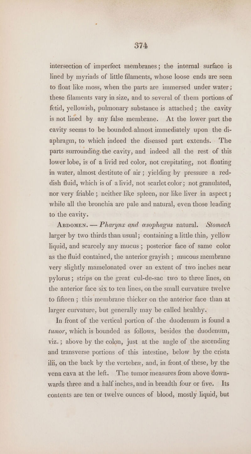 intersection of imperfect membranes; the internal surface is lined by myriads of little filaments, whose loose ends are seen to float like moss, when the parts are immersed under water ; these filaments vary in size, and to several of them portions of fetid, yellowish, pulmonary substance is attached; the cavity is not lined by any false membrane. At the lower part the cavity seems to be bounded.almost immediately upon the di- aphragm, to which indeed the diseased part extends. ‘The parts surrounding. the cavity, and indeed all the rest of this lower lobe, is of a livid red color, not crepitating, not floating in water, almost destitute of air; yielding by pressure a red- dish fluid, which is of a livid, not scarlet color; not granulated, nor very friable ; neither like spleen, nor like liver in aspect ; while all the bronchia are pale and natural, even those leading to the cavity. Aspomen. — Pharyne and esophagus natural. ‘Stomach larger by two thirds than usual; containing a little thin, yellow liquid, and scarcely any mucus ; posterior face of same color as the fluid contained, the anterior grayish ; mucous membrane very slightly mamelonated over an extent of two inches near pylorus; strips on the great cul-de-sac two to three lines, on the anterior face six to ten lines, on the small curvature twelve to fifteen ; this membrane thicker on the anterior face than at larger curvature, but generally may be called healthy. In front of the vertical portion of the duodenum is found a tumor, which is bounded as follows, besides the duodenum, viz.; above by the colon, just at the angle of the ascending and transverse portions of this intestine, below by the crista ilii, on the back by the vertebre, and, in front of these, by the vena cava at the left. The tumor measures from above down- wards three and a half inches, and in breadth four or five. Its contents are ten or twelve ounces of blood, mostly liquid, but