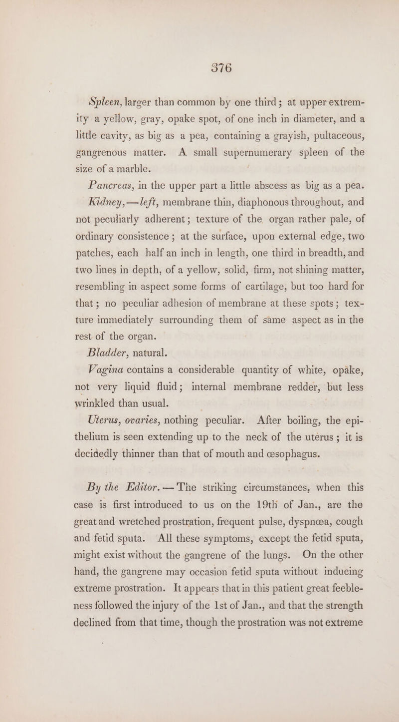 Spleen, larger than common by one third; at upper extrem- ity a yellow, gray, opake spot, of one inch in diameter, and a little cavity, as big as a pea, containing a grayish, pultaceous, gangrenous matter. A small supernumerary spleen of the size of a marble. Pancreas, in the upper part a little abscess as big as a pea. Kidney, —/eft, membrane thin, diaphonous throughout, and not peculiarly adherent; texture of the organ rather pale, of ordinary consistence ; at the surface, upon external edge, two patches, each half an inch in length, one third in breadth, and two lines in depth, of a yellow, solid, firm, not shining matter, resembling in aspect some forms of cartilage, but too hard for that; no peculiar adhesion of membrane at these spots; tex- ture immediately surrounding them of same aspect as in the rest of the organ. Bladder, natural. Vagina contains a considerable quantity of white, opake, not very liquid fluid; internal membrane redder, but less wrinkled than usual. | Uterus, ovaries, nothing peculiar. After boiling, the epi- thelium is seen extending up to the neck of the uterus ; it is decidedly thinner than that of mouth and cesophagus. By the Editor. —'The striking circumstances, when this case is first introduced to us on the 19th of Jan., are the great and wretched prostration, frequent pulse, dyspnoea, cough and fetid sputa. All these symptoms, except the fetid sputa, might exist without the gangrene of the lungs. On the other hand, the gangrene may occasion fetid sputa without inducing extreme prostration. It appears that in this patient great feeble- ness followed the injury of the 1st of Jan., and that the strength declined from that time, though the prostration was not extreme