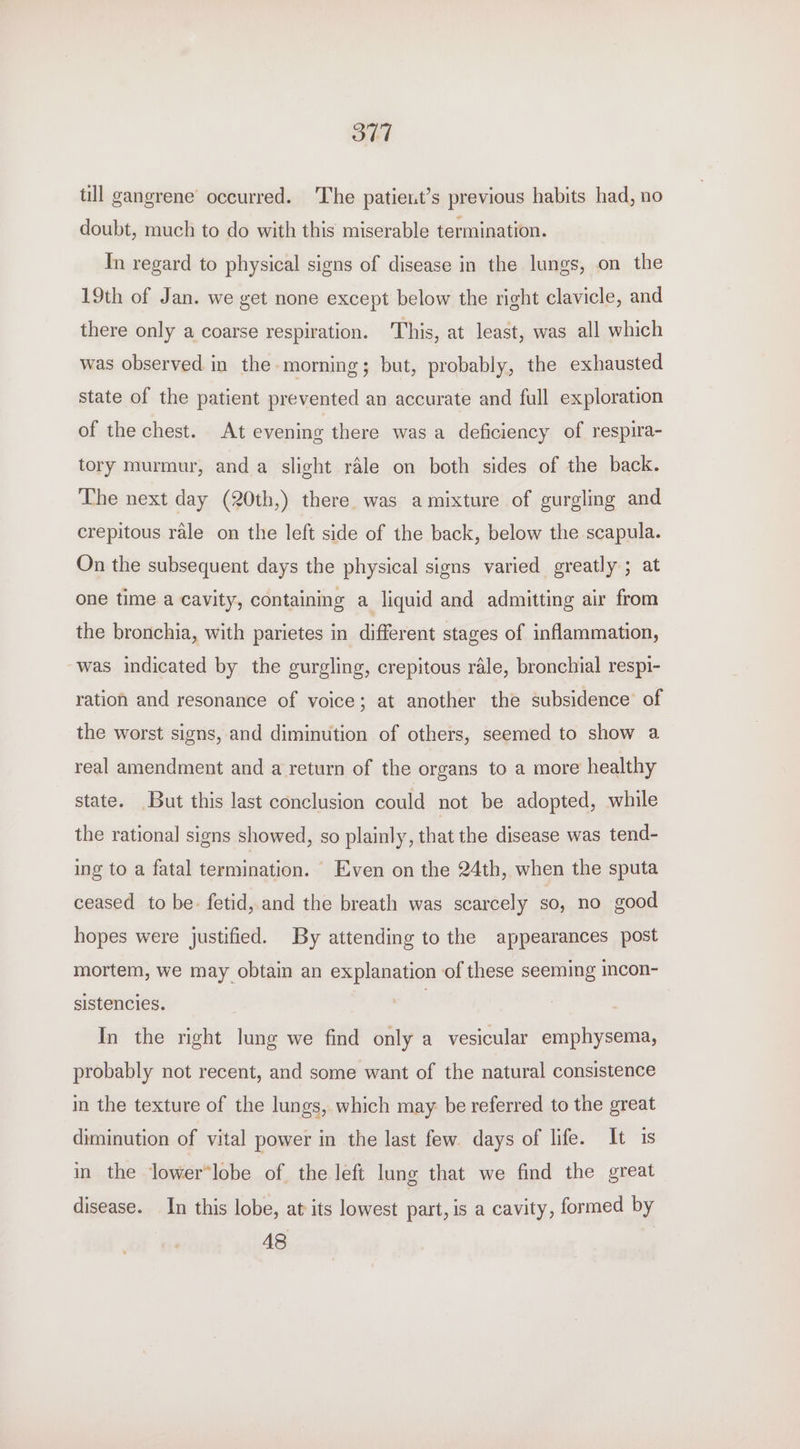 O77 till gangrene occurred. The patient’s previous habits had, no doubt, much to do with this miserable termination. In regard to physical signs of disease in the lungs, on the 19th of Jan. we get none except below the right clavicle, and there only a coarse respiration. This, at least, was all which was observed in the morning; but, probably, the exhausted state of the patient prevented an accurate and full exploration of the chest. At evening there was a deficiency of respira- tory murmur, and a slight rale on both sides of the back. The next day (20th,) there. was amixture of gurgling and crepitous rale on the left side of the back, below the scapula. On the subsequent days the physical signs varied greatly ; at one time a cavity, containing a liquid and admitting air from the bronchia, with parietes in different stages of inflammation, was indicated by the gurgling, crepitous rale, bronchial respi- ration and resonance of voice; at another the subsidence’ of the worst signs, and diminution of others, seemed to show a real amendment and a return of the organs to a more healthy state. But this last conclusion could not be adopted, while the rational signs showed, so plainly, that the disease was tend- ing to a fatal termination. ~ Even on the 24th, when the sputa ceased to be. fetid, and the breath was scarcely so, no good hopes were justified. By attending to the appearances post mortem, we may obtain an explanation of these seeming mcon- sistencies. | In the right lung we find only a vesicular emphysema, probably not recent, and some want of the natural consistence in the texture of the lungs, which may be referred to the great diminution of vital power in the last few days of life. It is in the lower*lobe of the left lung that we find the great disease. In this lobe, at its lowest part, is a cavity, formed by