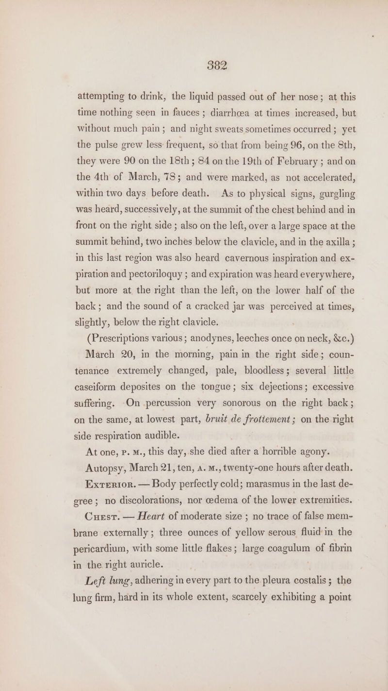 attempting to drink, the liquid passed out of her nose; at this time nothing seen in fauces ; diarrhcea at times increased, but without much pain; and night sweats sometimes occurred ; yet the pulse grew less: frequent, so that from being 96, on the 8th, they were 90 on the 18th; 84 on the 19th of February ; and on the 4th of March, 78; and were marked, as not accelerated, within two days before death. As to physical signs, gurgling was heard, successively, at the summit of the chest behind and in front on the right side ; also on the left, over a large space at the summit behind, two inches below the clavicle, and in the axilla ; in this last region was also heard cavernous inspiration and ex- piration and pectoriloquy ; and expiration was heard everywhere, but more at the right than the left, on the lower half of the back ; and the sound of a cracked jar was perceived at times, slightly, below the right clavicle. (Prescriptions various ; anodynes, leeches once on neck, &amp;c.) March 20, in the morning, pain in the right side; coun- tenance extremely changed, pale, bloodless; several little caseiform deposites on the tongue; six dejections; excessive suffering. -On percussion very sonorous on the right back ; on the same, at lowest part, bruet de frottement ; on the right side respiration audible. At one, Pp. M., this day, she died after a horrible agony. Autopsy, March 21, ten, a. m., twenty-one hours after death. Exrerior. — Body perfectly cold; marasmus in the last de- gree ; no discolorations, nor oedema of the lower extremities. Curstr. — Heart of moderate size ; no trace of false mem- brane externally ; three ounces of yellow serous fluid in the pericardium, with some little flakes; large coagulum of fibrin in the right auricle. Left lung, adhering in every part to the pleura costalis; the lung firm, hard in its whole extent, scarcely exhibiting a point