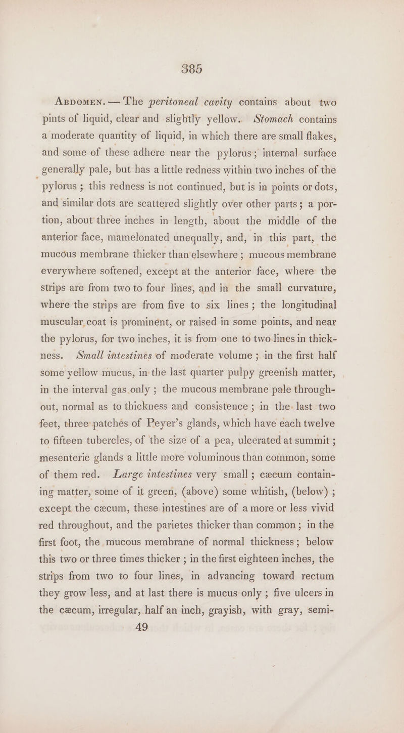 Aspomen.— The peritoneal cavity contains about two pints of liquid, clear and slightly yellow. Stomach contains a moderate quantity of liquid, in which there are small flakes, and some of these adhere near the pylorus; internal surface generally pale, but has a little redness within two inches of the pylorus ; this redness is not continued, but is in points or dots, and similar dots are scattered slightly over other parts; a por- tion, about three inches in length, about the middle of the anterior face, mamelonated unequally, and, in this part, the mucous membrane thicker than‘elsewhere ; mucous membrane everywhere softened, except at the anterior face, where the strips are from two to four lines, and in the small curvature, where the strips are from five to six lines; the longitudinal muscular coat is prominent, or raised in some points, and near the pylorus, for two inches, it is from one to two lines in thick- ness. Small intestines of moderate volume ; in the first half some yellow mucus, in the last quarter pulpy greenish matter, in the interval gas_only ; the mucous membrane pale through- out, normal as to thickness and consistence ; in the. last two feet, three patches of Peyer’s glands, which have each twelve to fifteen tubercles, of the size of a pea, ulcerated at summit ; mesenteric glands a little more voluminous than common, some of them red. Large intestines very small; cecum contain- ing matter, some of it green, (above) some whitish, (below) ; except the cxeum, these intestines are of amore or less vivid red throughout, and the parietes thicker than common ; in the first foot, the mucous membrane of normal thickness; below this two or three times thicker ; in the first eighteen inches, the strips from two to four lines, in advancing toward rectum they grow less, and at last there is mucus only ; five ulcers in the cecum, regular, half an inch, grayish, with gray, semi- 49