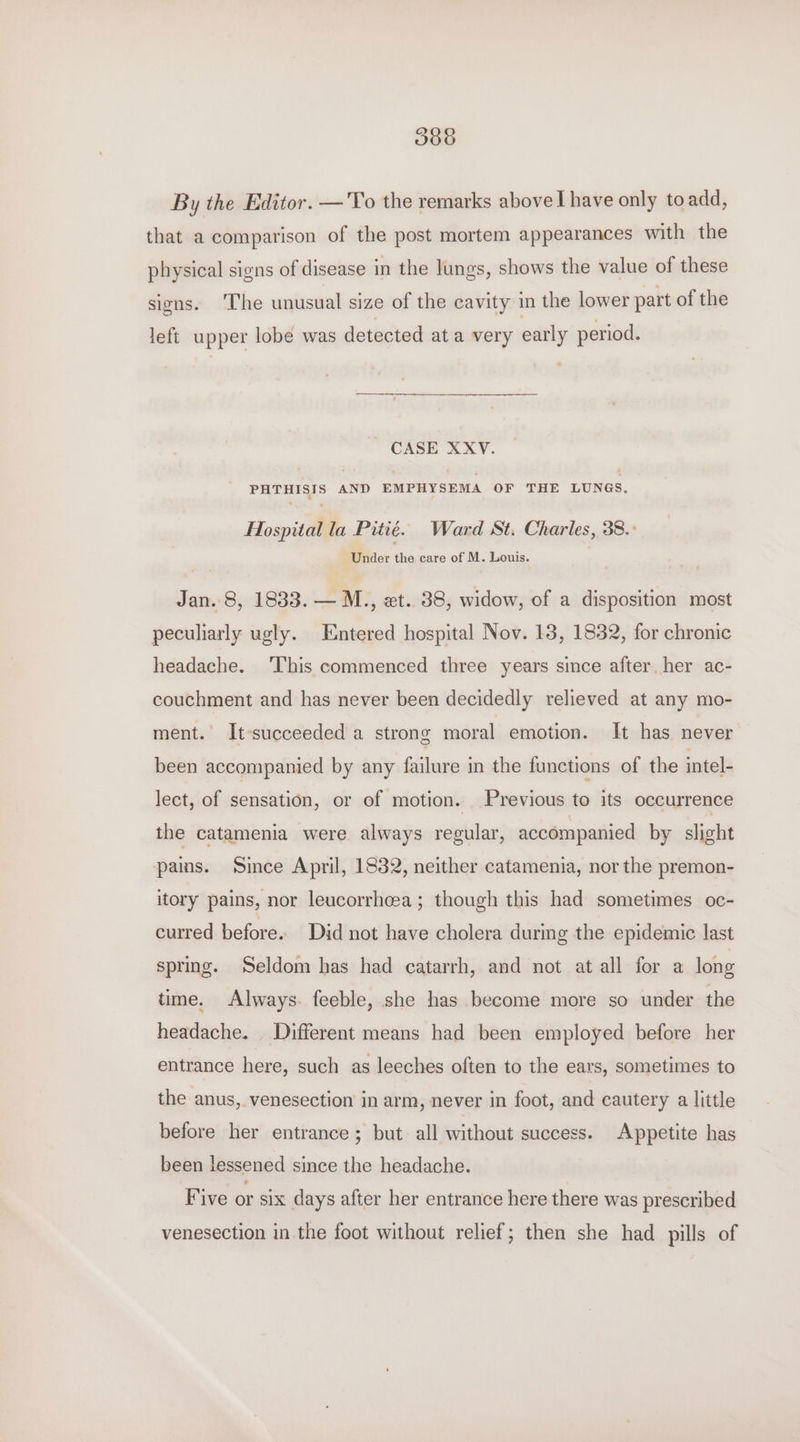 By the Editor. —'To the remarks above I have only toadd, that a comparison of the post mortem appearances with the physical signs of disease in the lungs, shows the value of these signs. ‘The unusual size of the cavity in the lower part of the left upper lobe was detected ata very early period. CASE XXYV. PHTHISIS AND EMPHYSEMA OF THE LUNGS. Hospital la Pitié. Ward St. Charles, 38.- Under the care of M. Louis. Jan. 8, 1833. — M., zt. 38, widow, of a disposition most peculiarly ugly. Entered hospital Nov. 18, 1832, for chronic headache. ‘This commenced three years since after her ac- couchment and has never been decidedly relieved at any mo- ment. It-succeeded a strong moral emotion. It has never been accompanied by any failure in the functions of the intel- lect, of sensation, or of motion. Previous to its occurrence the catamenia were always regular, accompanied by slight pams. Since April, 1832, neither catamenia, nor the premon- itory pains, nor leucorrhcea; though this had sometimes oc- curred before. Did not have cholera durmg the epidemic last spring. Seldom has had catarrh, and not at all for a long time. Always. feeble, she has become more so under the headache. Different means had been employed before her entrance here, such as leeches often to the ears, sometimes to the anus, venesection in arm, never in foot, and cautery a little before her entrance; but all without success. Appetite has been lessened since the headache. Five or six days after her entrance here there was prescribed venesection in the foot without relief; then she had pills of