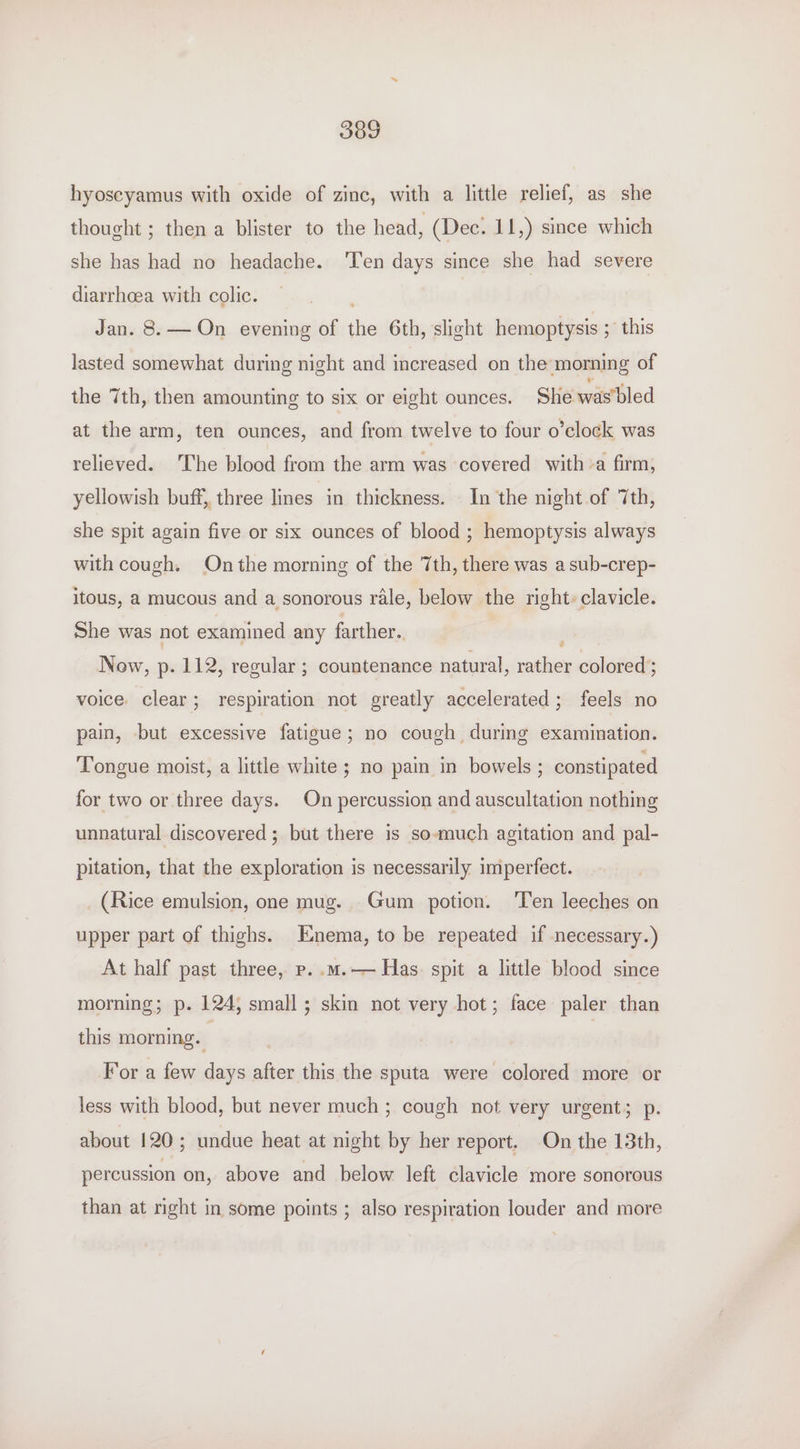 hyoseyamus with oxide of zinc, with a little relief, as she thought ; then a blister to the head, (Dec. 11,) since which she has had no headache. ‘Ten days since she had severe diarrhoea with colic. Jan. 8. — On evening of the 6th, slight hemoptysis ; this lasted somewhat during night and increased on the morning of the 7th, then amounting to six or eight ounces. She was'bled at the arm, ten ounces, and from twelve to four o’clock was relieved. The blood from the arm was covered witha firm, yellowish buff, three lines in thickness. In the night of 7th, she spit again five or six ounces of blood ; hemoptysis always with cough. Onthe morning of the 7th, there was a sub-crep- itous, a mucous and a sonorous rale, below the right» clavicle. She was not examined any farther. Now, p. 112, regular ; countenance natural, ilbieg colored ; voice. clear; respiration not greatly accelerated; feels no pain, but excessive fatigue; no cough during examination. Tongue moist, a little white; no pain in bowels ; constipated for two or three days. On percussion and auscultation nothing unnatural discovered ; but there is so-much agitation and pal- pitation, that the exploration is necessarily imperfect. (Rice emulsion, one mug. Gum potion. ‘Ten leeches on upper part of thighs. Enema, to be repeated if necessary.) At half past three, p..m.— Has. spit a little blood since morning; p. 124, small; skin not very hot; face paler than this morning. For a few days after this the sputa were colored more or less with blood, but never much ; cough not very urgent; p. about 120; undue heat at night by her report. On the 13th, percussion on, above and below left clavicle more sonorous than at nght in some points ; also respiration louder and more