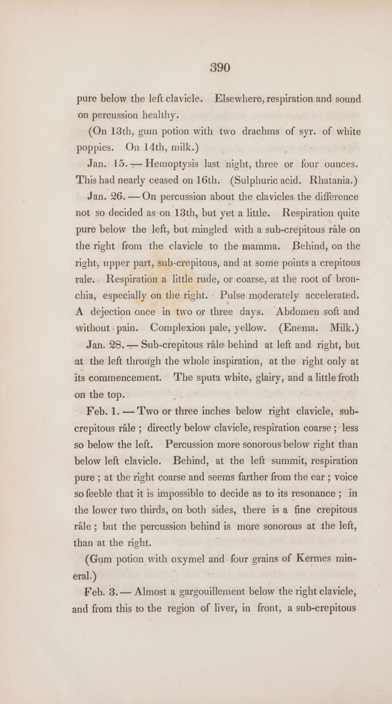pure below the left clavicle. Elsewhere, respiration and sound on percussion healthy. (On 13th, gum potion with two drachms of si of white poppies. On 14th, milk.) Jan. 15.— Hemoptysis last night, three or four ounces. This had nearly ceased on 16th. (Sulphuric acid. Rhatania.) Jan. 26. — On percussion about the clavicles the difference not so decided as-on 13th, but yet a little. Respiration quite pure below the left, but mingled with a sub-crepitous rale on the right from the clavicle to the mamma. Behind, on the right, upper part, sub-crepitous, and at some points a crepitous rale. . Respiration a little rude, or coarse, at the root of bron- chia, especially on the right. Pulse moderately accelerated. A dejection once in two or three days. Abdomen soft and without: pain. Complexion pale, yellow. (Enema. Mulk.) Jan. 28. — Sub-crepitous rale behind at left and right, but at the left through the whole inspiration, at the right only at its commencement. The sputa white, glairy, and a little froth on the top.. | Feb. 1. — Two or three inches below right élavialey sub- crepitous rale ; directly below clavicle, respiration coarse ; less so below the left. Percussion more sonorous below right than below left clavicle. Behind, at the left summit, respiration pure ; at the right coarse and seems farther from the ear ; voice so feeble that it is impossible to decide as to its resonance ; in the lower two thirds, on both sides, there is a fine crepitous rale ; but the percussion behind is more sonorous at the left, than at the right. A) (Gum potion with oxymel and four grains of Kermes min- eral.) | Feb. 3.— Almost a gargouillement below the right clavicle, and from this to the region of liver, in front, a sub-crepitous