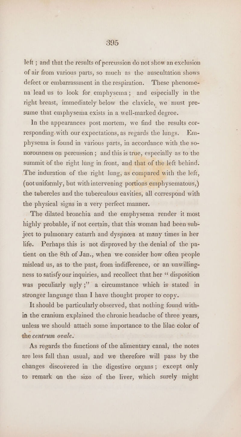 left ; and that the results of percussion do not show an exclusion of air from various parts, so much as the auscultation shows defect or embarrassment in the respiration. These phenome- na lead us to look for emphysema; and especially in the right breast, immediately below the clavicle, we must pre- sume that emphysema exists in a well-marked degree. In the appearances post mortem, we find the results cor- responding. with our expectations, as regards the lungs. Em- physema is found in various parts, in accordance with the so- norousness on percussion ; and this is true, especially as to the summit of the right lung in front, and that of the left behind. The induration of the right lung, as compared with the left, (not uniformly, but with intervening portions emphysematous, ) the tubercles and the tuberculous cavities, all correspond with the physical signs in a very perfect manner. The dilated bronchia and the emphysema render it most highly probable, if not certain, that this woman had been sub- ject to pulmonary catarrh and dyspncea at many times in her life. Perhaps this is not disproved by the denial of the pa- tient on the 8th of Jan., when we consider how often people mislead us, as to the past, from indifference, or an unwilling- ness to satisfy our inquiries, and recollect that her “ disposition was peculiarly ugly ;” a circumstance which is stated in stronger language than I have thought proper to copy. It should be particularly observed, that nothing found with- in the cranium explained the chronic headache of three years, unless we should attach some importance to the lilac color of the centrum ovale. As regards the functions of the alimentary canal, the notes are less full than usual, and we therefore will pass by the changes discovered in the digestive organs; except only to remark on the size of the liver, which surely might