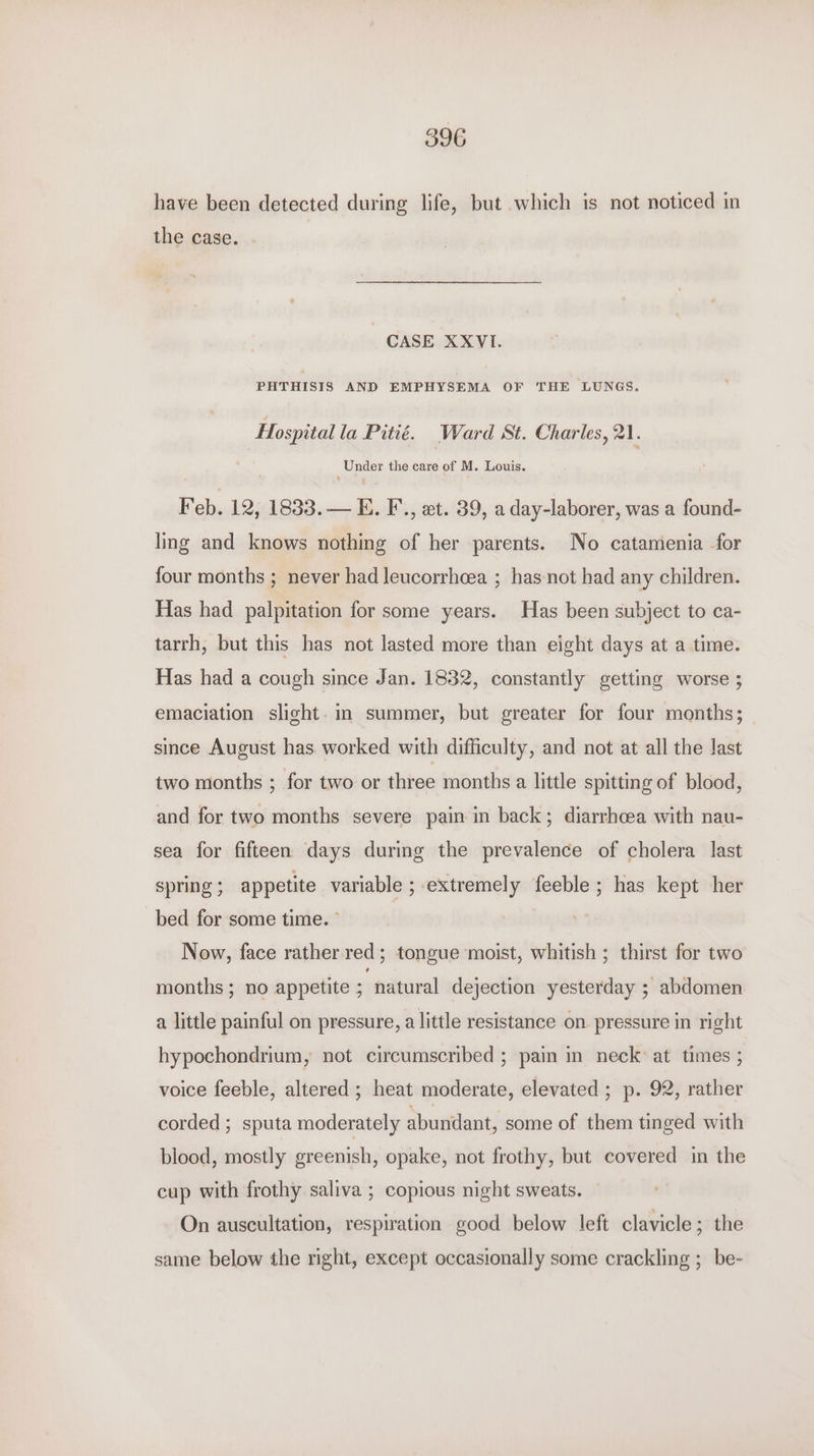 have been detected during life, but which is not noticed in the case. . CASE XXVI. PHTHISIS AND EMPHYSEMA OF THE LUNGS. Hospital la Pitié. Ward St. Charles, 21. Under the care of M. Louis. Feb. 12, 1833. — E. F., et. 39, a day-laborer, was a found- ling and knows nothing of her parents. No catamenia for four months ; never had leucorrhcea ; has not had any children. Has had palpitation for some years. Has been subject to ca- tarrh, but this has not lasted more than eight days at a time. Has had a cough since Jan. 1832, constantly getting worse ; emaciation slight. im summer, but greater for four months; since August has worked with difficulty, and not at all the last two months ; for two or three months a little spitting of blood, and for two months severe pain in back; diarrhoea with nau- sea for fifteen days during the prevalence of cholera last spring; appetite variable ; extremely feeble; has kept her bed for some time. ° Now, face rather red; tongue moist, whitish ; thirst for two months ; no appetite ; natural dejection yesterday ; abdomen a little painful on pressure, a little resistance on pressure in right hypochondrium, not circumscribed ; pain in neck at times ; voice feeble, altered ; heat moderate, elevated ; p. 92, rather corded ; sputa moderately abundant, some of them tinged with blood, mostly greenish, opake, not frothy, but covered in the cup with frothy saliva ; copious night sweats. On auscultation, respiration good below left clavicle; the same below the right, except occasionally some crackling ;_ be-