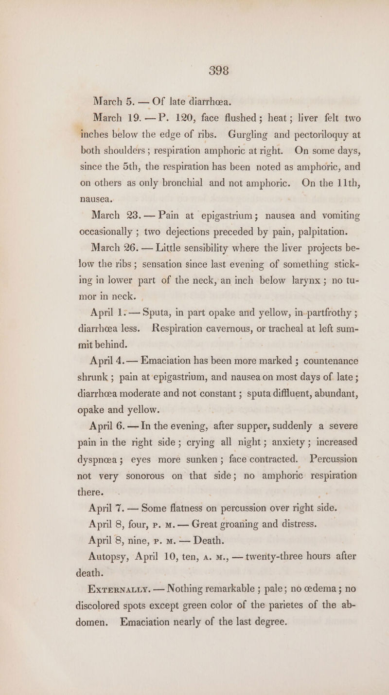 March 5. — Of late diarrhoea. March 19.—P. 120, face flushed; heat; liver felt two inches below the edge of ribs. Gurgling and pectoriloquy at both shoulders ; respiration amphoric at right. On some days, since the 5th, the respiration has been noted as amphoric, and on others as only bronchial and not amphoric. On the 11th, nausea. March 238.— Pain at epigastrium; nausea and vomiting occasionally ; two dejections preceded by pain, palpitation. March 26. — Little sensibility where the liver projects be- low the ribs ; sensation since last evening of something stick- ing in lower part of the neck, an inch below larynx ; no tu- mor in neck. | April 1:— Sputa, in part opake and yellow, in-partfrothy ; diarrhoea less. Respiration cavernous, or tracheal at left sum- mit behind. | April 4.— Emaciation has been more marked ; countenance shrunk ; pain at epigastrium, and nausea on most days of late ; diarrhoea moderate and not constant ; sputa diffluent, abundant, opake and yellow. April 6. —In the evening, after supper, suddenly a severe pain in the right side; crying all night; anxiety ; increased dyspnoea; eyes more sunken ; face contracted. Percussion not very sonorous on that side; no amphoric respiration there. April 7. — Some flatness on percussion over right side. April 8, four, p. m. — Great groaning and distress. April 8, nine, p. m. — Death. Autopsy, April 10, ten, a. m., — twenty-three hours after death. Exrernatyy. — Nothing remarkable ; pale; no cedema; no discolored spots except green color of the parietes of the ab- domen. Emaciation nearly of the last degree.