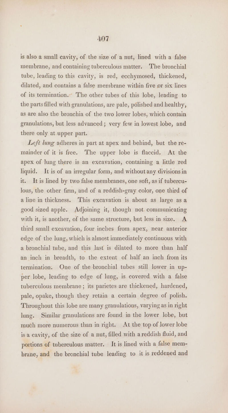 ADT is also a small cavity, of the size of a nut, lined with a false membrane, and containing tuberculous matter. ‘The bronchial tube, leading to this cavity, is red, ecchymosed, thickened, dilated, and contains a false membrane within five or six lines of its termination.” The other tubes of this lobe, leading to the parts filled with granulations, are pale, polished and healthy, as are also the bronchia of the two lower lobes, which contain granulations, but less advanced ; very few in lowest lobe, and there only at upper part. Left lung adheres in part at apex and behind, but the re- mainder of it is free. ‘The upper lobe is flaccid. At the apex of lung there is an excavation, containing a little red hquid. It is of an irregular form, and without any divisions in it. It is lined by two false membranes, one soft, as if tubercu- lous, the other firm, and of a reddish-gray color, one third of a line in thickness. ‘This excavation is about as large asa good sized apple. Adjoiming it, though not. communicating with it, is another, of the same structure, but less in size. A third small excavation, four inches from apex, near. anterior edge of the lung, which is almost immediately continuous with a bronchial tube, and this last is dilated to more than half an inch in breadth, to the extent of half an inch from its termination. One of the bronchial tubes still lower in up- per lobe, leading to edge of lung, is covered with a false tuberculous membrane ; its parietes are thickened, hardened, pale, opake, though they retain a certain degree of polish. Throughout this lobe are many granulations, varying as in right lung. Similar granulations are found in the lower lobe, but much more numerous than in right. At the top of lower lobe is a cavity, of the size of a nut, filled with areddish fluid, and portions of tuberculous matter. - It is lined with a false mem- brane, and the bronchial tube leading to it is reddened and