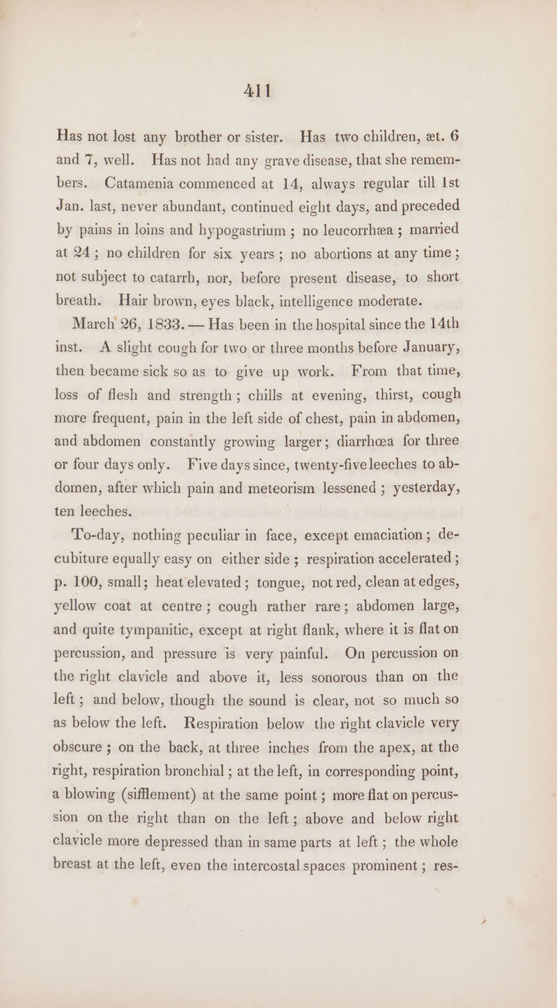 All Has not lost any brother or sister. Has two children, et. 6 and 7, well. Has not had any grave disease, that she remem- bers. Catamenia commenced at 14, always regular till Ist Jan. last, never abundant, continued eight days, and preceded by pains in loins and hypogastrium ; no leucorrhea ; married at 24; no children for six years; no abortions at any time ; not subject to catarrh, nor, before present disease, to short breath. Hair brown, eyes black, intelligence moderate. March 26, 1833. — Has been in the hospital since the 14th inst. A slight cough for two or three months before January, then became sick so as to give up work. From that time, loss of flesh and strength; chills at evening, thirst, cough more frequent, pain in the left side of chest, pain in abdomen, and abdomen constantly growing larger ; diarrhoea for three or four days only. Five days since, twenty-five leeches to ab- domen, after which pain and meteorism lessened ; yesterday, ten leeches. To-day, nothing peculiar in face, except emaciation; de- cubiture equally easy on either side ; respiration accelerated ; p. 100, small; heat elevated; tongue, not red, clean at edges, yellow coat at centre; cough rather rare; abdomen large, and quite tympanitic, except at right flank, where it is flat on percussion, and pressure is very painful. On percussion on the right clavicle and above it, less sonorous than on the left ; and below, though the sound is clear, not so much so as below the left. Respiration below the right clavicle very obscure ; on the back, at three inches from the apex, at the right, respiration bronchial ; at the left, in corresponding point, a blowing (sifflement) at the same point ; more flat on percus- sion on the right than on the left; above and_ below right clavicle more depressed than in same parts at left ; the whole breast at the left, even the intercostal spaces prominent ; res-