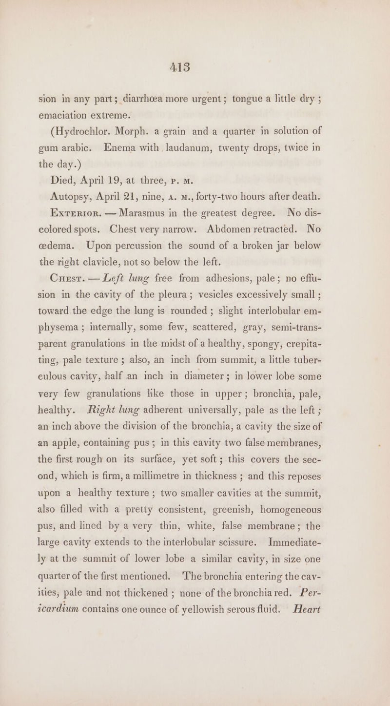 ALS sion in any part; diarrhoea more urgent; tongue a little dry ; emaciation extreme. (Hydrochlor. Morph. a grain anda quarter in solution of gum arabic. Enema with. laudanum, twenty drops, twice in the day.) Died, April 19, at three, p. m. Autopsy, April 21, nine, a. m., forty-two hours after death. Exterior. — Marasmus in the greatest degree. No dis- colored spots. Chest very narrow. Abdomen retracted. No cedema. Upon percussion the sound of a broken jar below the right clavicle, not so below the left. Curst. — Left lung free from adhesions, pale; no effu- sion in the cavity of the pleura; vesicles excessively small ; toward the edge the lung is rounded ; slight interlobular em- physema ; internally, some few, scattered, gray, semi-trans- pareat granulations in the midst of a healthy, spongy, crepita- ting, pale texture ; also, an inch from summit, a little tuber- culous cavity, half an inch in diameter; in lower lobe some very few granulations lke those in upper; bronchia, pale, healthy. Aight lung adherent universally, pale as the left ; an inch above the division of the bronchia, a cavity the size of an apple, containing pus; in this cavity two false membranes, the first rough on its surface, yet soft; this covers the sec- ond, which is firm, a millimetre in thickness ; and this reposes upon a healthy texture ; two smaller cavities at the summit, also filled with a pretty consistent, greenish, homogeneous pus, and lined by a very thin, white, false membrane; the large cavity extends to the interlobular scissure. Immediate- ly at the summit of lower lobe a similar cavity, in size one quarter of the first mentioned. ‘The bronchia entering the cav- ities, pale and not thickened ; none of the bronchiared. Per- icardium contains one ounce of yellowish serous fluid. Heart