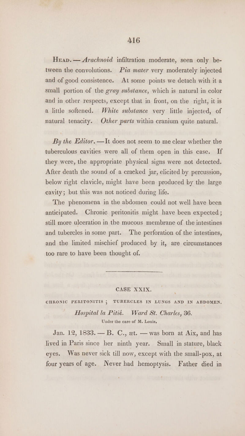 Heap. — Arachnoid infiltration moderate, seen only be- tween the convolutions. Pia mater very moderately injected and of good consistence. At some points we detach with it a small portion of the gray substance, which is natural in color and in other respects, except that in front, on the richt, it is a little softened. White substance very little injected, of natural tenacity. Other parts within cranium quite natural. By the Editor. —It does not seem to me clear whether the tuberculous cavities were all of them open in this case. If they were, the appropriate physical signs were not detected. After death the sound of a cracked jar, elicited by percussion, below right clavicle, might have been produced by the large cavity; but this was not noticed during life. The phenomena in the abdomen could not well have been anticipated. Chronic peritonitis might have been expected ; still more ulceration in the mucous membrane of the intestines and tubercles in some part. The perforation of the intestines, and the limited mischief produced by it, are circumstances too rare to have been thought of. CASE XXIX. CHRONIC PERITONITIS 5 TUBERCLES IN LUNGS AND IN ABDOMEN, Hospital la Pitié. Ward St. Charles, 36. Under the care of M. Louis. Jan. 12, 1833. — B. C., et. — was born at Aix, and has lived in Paris since her ninth year. Small in stature, black eyes. Was never sick till now, except with the small-pox, at four years of age. Never had hemoptysis. Father died in