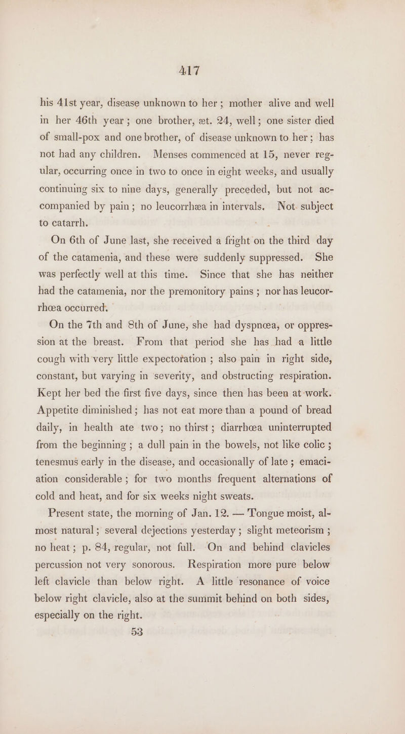 AL7 his 41st year, disease unknown to her; mother alive and well in her 46th year 3 one brother, et. 24, well; one sister died of small-pox and one brother, of disease unknown to her; has not had any children. Menses commenced at 15, never reg- ular, occurring once in two to once in eight weeks, and usually continuing six to nine days, generally preceded, but not ac- companied by pain; no leucorrhea in intervals. Not. subject tocatarrh, ; On 6th of June last, she received a fright on the third day of the catamenia, and these were suddenly suppressed. She was perfectly well at this time. Since that she has neither had the catamenia, nor the premonitory pains ; nor has leucor- rhoea occurred. — On the 7th and Sth of June, she had dyspneea, or oppres- sion at the breast. From that period she has had a little cough with very little expectoration ; also pain in right side, constant, but varying in ‘severity, and obstructing respiration. Kept her bed the first five days, since then has been at work. Appetite diminished ; has not eat more than a pound of bread daily, in health ate two; no thirst; diarrhcea uninterrupted from the beginning ; a dull pain in the bowels, not like colic ; tenesmus early in the disease, and occasionally of late ; emaci- ation considerable ; for two months frequent alternations of cold and heat, and for six weeks night sweats. Present state, the morning of Jan. 12. — Tongue moist, al- most natural ; several dejections yesterday ; slight meteorism ; no heat; p. $4, regular, not full. On and behind clavicles percussion not very sonorous. Respiration more pure below left clavicle than below right. A. little resonance of voice below right clavicle, also at the summit behind on both sides, especially on the right. 53
