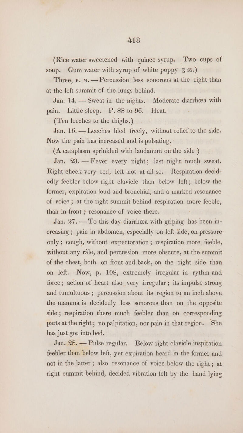 A18 (Rice water sweetened with quince syrup. ‘Two cups of soup. Gum water with syrup of white poppy 3 ss.) Three, p. m.— Percussion less sonorous at the right than at the left summit of the lungs behind. ! Jan. 14. — Sweat in the nights.. Moderate diarrhoea with pain. Little sleep. P.88 to 96. Heat. (Ten leeches to the thighs.) Jan. 16.— Leeches bled freely, without relief to the side. Now the pain has increased and is pulsating. (A cataplasm sprinkled with laudanum on the side ) Jan. 23.— Fever every night; last night. much sweat. Right cheek very red, left not at all so. Respiration decid- edly feebler below right clavicle than below left; below the former, expiration loud and bronchial, and a marked resonance of voice ; at the right summit behind respiration more feeble, than in front ; resonance of voice there. Jan. 27. — To this day. diarrhoea with griping has been in- creasing ; pain in abdomen, especially on left side, on pressure only ; cough, without expectoration ; respiration more feeble, without any rale, and percussion more obscure, at the summit of the chest, both on front and back, on the right side than on left. Now, p. 108, extremely irregular in rythm and force ; action of heart also very irregular ; its impulse strong and tumultuous ; percussion about its region to an inch above the mamma is decidedly less sonorous than on the opposite side ; respiration there much feebler than on corresponding parts at the right; no palpitation, nor pain in that region. She has just got into bed. Jan. 28. — Pulse regular. Below right clavicle inspiration feebler than below left, yet expiration heard in the former and not in the latter ; also resonance of voice below the right; at right summit behind, decided vibration felt by the hand lying