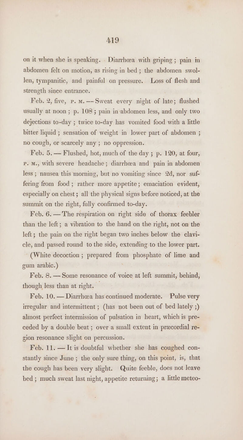 ALY on it when she is speaking. . Diarrhoea with griping ; pain in abdomen felt on motion, as rising in bed; the abdomen swol- len, tympanitic, and painful on pressure. Loss of flesh and strength since entrance. Feb. 2, five, p. M.—-Sweat every night of late; flushed usually at noon ; p. 1083 pain in-abdomen less, and only two dejections to-day ; twice to-day has vomited food with a little bitter liquid ; sensation of weight in lower part of abdomen ; no cough, or scarcely any ; no oppression. Feb. 5.— Flushed, hot, much of the day ; p. 120, at four, Pp. M., with severe headache; diarrhcea and pain in abdomen less ; nausea this morning, but no vomiting since 2d, nor suf- fering from food; rather more appetite; emaciation evident, especially on chest; all the physical signs before noticed, at the summit on the right, fully confirmed to-day. Feb. 6. — The respiration on right side of thorax feebler than the left; a vibration to the hand on the right, not on the left; the pain on the right began two inches below the clavi- cle, and passed round to the side, extending to the lower part. (White decoction ; prepared from phosphate of lime and gum arabic. ) , Feb. 8. — Some resonance of voice at left summit, behind, though less than at right. ; Feb. 10. — Diarrhoea has continued moderate. Pulse very irregular and intermittent ; (has not been out of bed lately ;) almost perfect mtermission of pulsation in heart, which is pre- ceded by a double beat ; over a small extent in precordial re- gion resonance slight on percussion. Feb. 11. — It is doubtful whether she has coughed con- stantly since June ; the only sure thing, on this point, is, that the cough has been very slight. Quite feeble, does not leave bed ; much sweat last night, appetite returning; a little meteo-