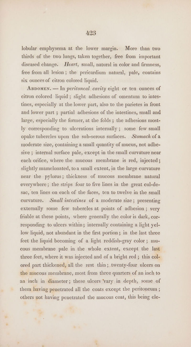 lobular emphysema at the lower margin. More than two thirds of the two lungs, taken together, free from important diseased change. Heart, small, natural in color and firmness, free from all lesion; the pericardium natural, pale, contains six ounces of citron colored liquid. Aspomen. — In peritoneal cavity eight or ten ounces of citron colored liquid; slight adhesions of omentum to intes- tines, especially at the lower part, also to the parietes in front and lower part ; partial adhesions of the intestines, small and large, especially the former, at the folds ; the adhesions most- ly corresponding to ulcerations internally ; some few small opake tubercles upon the sub-serous surfaces. Stomach of a moderate size, containing a small quantity of mucus, not adhe- sive ; internal surface pale, except in the small curvature near each orifice, where the mucous membrane is red, injected; slightly mamelonated, toa small extent, in the large curvature near the pylorus; thickness of mucous membrane natural everywhere ; the strips four to five lines in the great cul-de- sac, ten lines on each of the faces, ten to twelve in the small curvature. Small intestines of a moderate size; presenting externally some few tubercles at poits of adhesion ; very friable at these points, where generally the color is dark, cor- responding to ulcers within ; internally containing a light yel- low liquid, not abundant in the first portion; in the last three feet the liquid becoming of a light reddish-gray color ; mu- cous membrane pale in the whole extent, except the last three feet, where it was injected and of a bright red ; this col- ored part thickened, all the rest thin; twenty-four ulcers on the mucous membrane, most from three quarters of an inch to an inch in diameter; these ulcers ‘vary in depth, some of them having penetrated all the coats except the peritoneum ; others not having penetrated the mucous coat, this being ele-