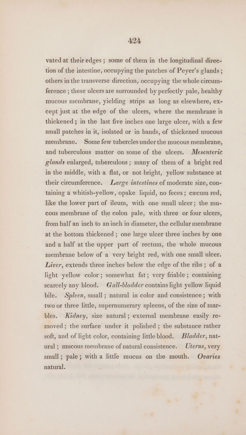 A2A, vated at their edges ; some of them in the longitudinal direc- tion of the intestine, occupying the patches of Peyer’s glands ; others in the transverse direction, occupying the whole circum- ference ; these ulcers are surrounded by perfectly pale, healthy mucous membrane, yielding strips as long as elsewhere, ex- cept just at the edge of the ulcers, where the membrane is thickened ; in the last five inches one large ulcer, with a few small patches in it, isolated or in bands, of thickened mucous membrane. Some few tubercles under the mucous membrane, and tuberculous matter on some of the ulcers. Mesenteric glands enlarged, tuberculous ; many of them of a bright red in the middle, with a flat, or not bright, yellow substance at their circumference. Large intestines of moderate size, con- taining a whitish-yellow, opake liquid, no feces; cecum red, like the lower part of ileum, with one small ulcer; the mu- cous membrane of the colon pale, with three or four ulcers, from half an inch to an inch in diameter, the cellular membrane at the bottom thickened ; one large ulcer three inches by one and a half at the upper part of rectum, the whole mucous membrane below of a very bright red, with one small ulcer. Liver, extends three inches below the edge of the ribs ; of a light yellow color; somewhat fat; very friable ; containing scarcely any blood. Gall-bladder contains light yellow liquid bile. Spleen, small; natural in color and consistence ; with two or three little, supernumerary spleens, of the size of mar- bles. Avdney, size natural ; external membrane easily re- moved; the surface under it polished; the substance rather soft, and of light color, containing little blood. Bladder, nat- ural ; mucous membrane of natural consistence. Uterus, very small; pale; with a little mucus on the mouth. Ovaries natural.