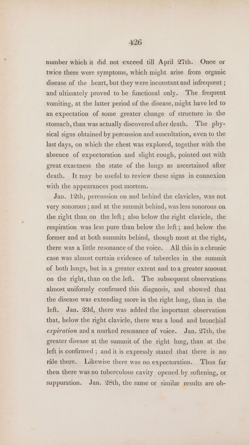 A26 number which it did not exceed till Apml 27th. Once or twice there were symptoms, which might arise from organic disease of the heart, but they were inconstant and infrequent ; and ultimately proved to be functional only. The frequent vomiting, at the latter period of the disease, might have led to an expectation of some greater change of structure in the stomach, than was actually discovered after death. ‘The phy- sical signs obtained by percussion and auscultation, even to the last days, on which the chest was explored, together with the absence of expectoration and slight cough, pointed out with great exactness the state of the lungs as ascertained after death. It may be useful to review these signs in connexion with the appearances post mortem. Jan. 12th; percussion on and behind the clavicles, was not very sonorous ; and at the summit behind, was less sonorous on the right than on the left; also below the right clavicle, the respiration was less pure than below the left ; and below the former and at both summits behind, though most at the right, there was a little resonance of the voice. All this in achronic case was almost certain evidence of tubercles in the summit of both lungs, but in a greater extent and toa greater amount on the right, than on the left. The subsequent observations almost uniformly confirmed this diagnosis, and showed that the disease was extending more in the right lung, than in the left. Jan. 23d, there was added the important observation that, below the right clavicle, there was a loud and bronchial expiration and a marked resonance of voice. Jan. 27th, the greater disease at the summit of the right lung, than at the left is confirmed ; and it is expressly stated that there is no rale there. . Likewise there was no expectoration. ‘Thus far then there was no tuberculous cavity opened by softening, or suppuration. Jan. 28th, the same or similar results are ob-