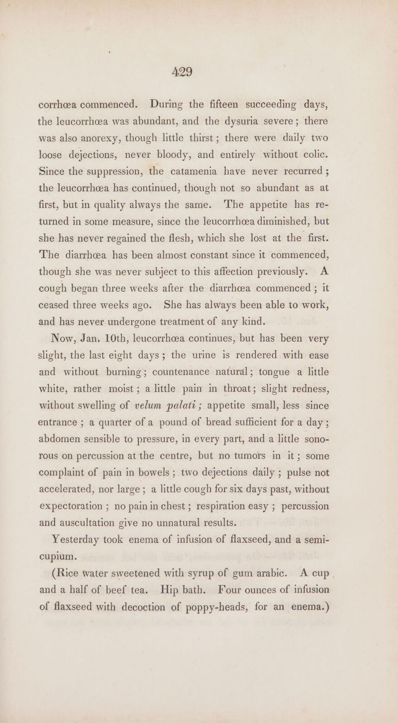 corrheea commenced. During the fifteen succeeding days, the leucorrhoea was abundant, and the dysuria severe; there was also anorexy, though little thirst; there were daily two loose dejections, never bloody, and entirely without colic. Since the suppression, the catamenia have never recurred ; the leucorrhcea has continued, though not so abundant as at first, but in quality always the same. ‘The appetite has re- turned in some measure, since the leucorrhcea diminished, but she has never regained the flesh, which she lost at the first. The diarrhoea has been almost constant since it commenced, though she was never subject to this affection previously. A cough began three weeks after the diarrhcea commenced ; it ceased three weeks ago. She has always been able to work, and has never undergone treatment of any kind. Now, Jan. 10th, leucorrhcea continues, but has been very slight, the last eight days; the urine is rendered with ease and without burning; countenance natural; tongue a little white, rather moist; a little pain in throat; slight redness, without swelling of velum palati ; appetite small, less since entrance ; a quarter of a pound of bread sufficient for a day ; abdomen sensible to pressure, in every part, and a little sono- rous on percussion at the centre, but no tumors in it; some complaint of pain in bowels ; two dejections daily ; pulse not accelerated, nor large; a little cough for six days past, without expectoration ; no painin chest ; respiration easy 7 percussion and auscultation give no unnatural results. Yesterday took enema of infusion of flaxseed, and a semi- cuplum. (Rice water sweetened with syrup of gum arabic. A cup. and a half of beef tea. Hip bath. Four ounces of infusion of flaxseed with decoction of poppy-heads, for an enema.)