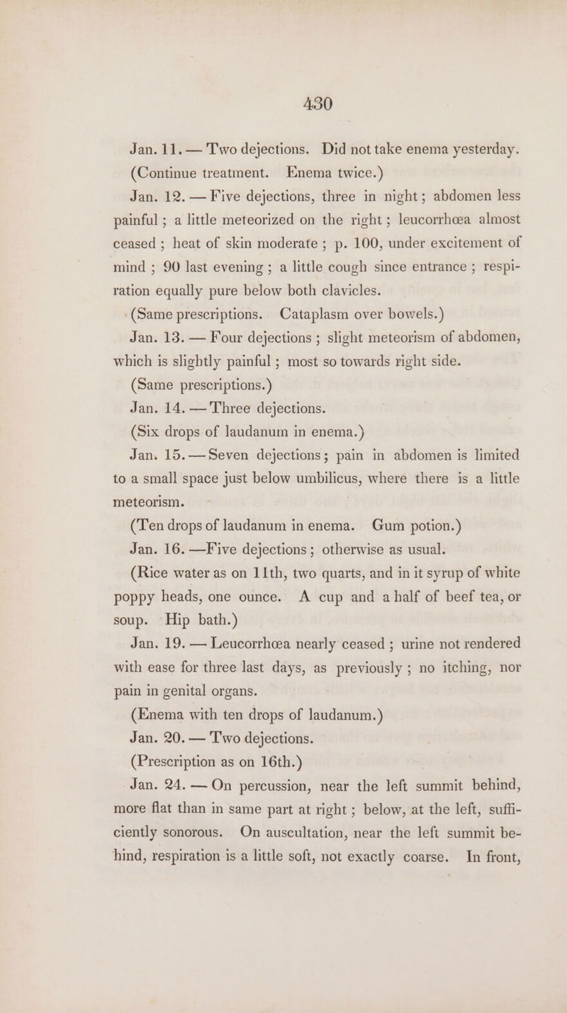 ABO Jan. 11. — Two dejections. Did not take enema yesterday. (Continue treatment. Enema twice.) Jan. 12. — Five dejections, three in night; abdomen less painful ; a little meteorized on the right; leucorrhcea almost ceased ; heat of skin moderate ; p. 100, under excitement of mind ; 90 last evening ; a little cough since entrance ; respi- ration equally pure below both clavicles. (Same prescriptions. Cataplasm over bowels.) Jan. 13. — Four dejections ; slight meteorism of abdomen, which is slightly painful ; most so towards right side. (Same prescriptions.) Jan. 14. — Three dejections. (Six drops of Jaudanum in enema.) Jan. 15.—Seven dejections; pain in abdomen is limited to a small space just below umbilicus, where there is a little meteorism. 3 (‘Ten drops of laudanum in enema. Gum potion.) Jan. 16. —F'ive dejections ; otherwise as usual. (Rice water as on 11th, two quarts, and in it syrup of white poppy heads, one ounce. A cup and ahalf of beef tea, or soup. Hip bath.) Jan. 19. — Leucorrheea nearly ceased ; urine not rendered with ease for three last days, as previously ; no itching, nor pain in genital organs. (Enema with ten drops of laudanum.) Jan. 20. — Two dejections. (Prescription as on 16th.) Jan. 24. — On percussion, near the left summit behind, more flat than in same part at right ; below, at the left, suffi- ciently sonorous. On auscultation, near the left summit be- hind, respiration is a little soft, not exactly coarse. In front,