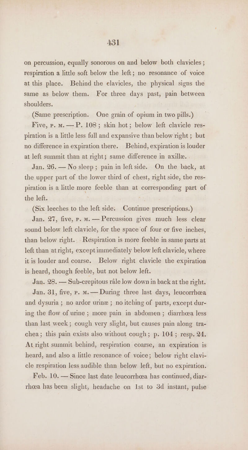 ASI on percussion, equally sonorous on and below both clavicles ; respiration a little soft below the left; no resonance of voice at this place. Behind the elavicles, the physical signs the same as below them. For three days past, pain between shoulders. (Same prescription. One grain of opium in two pills.) Five, p. mas — P. 108; skin hot; below left clavicle res- piration is a little less full and expansive than below night ; but no difference in expiration there. Behind, expiration is louder at left summit than at right; same difference in axille. . Jan. 26. — No sleep; pain in left side. On the back, at the upper part of the lower third of chest, right side, the res- piration is a little more feeble than at corresponding part of the left. ; (Six leeches to the left side. Continue prescriptions.) _ Jan. 27, five, p. m.— Percussion gives much less clear sound below left clavicle, for the space of four or five inches, than below right... Respiration is more feeble in same parts at left than atright, except immediately below left clavicle, where it is louder and coarse. Below right clavicle the expiration is heard, though feeble, but not below left. Jan. 28. — Sub-crepitous rale low down in back at the right. Jan. 31, five, p. ms — During three last days, leucorrhcea and dysuria ; no ardor urine ; no itching of parts, except dur- ing the flow of urine ; more pain in abdomen ; diarrhea less than last week; cough very slight, but causes pain along tra- chea; this pain exists also without cough; p. 104; resp. 24. At right summit behind, respiration coarse, an expiration is heard, and also a little resonance of voice; below right clavi- cle respiration less audible than below left, but no expiration. Feb. 10. — Since last date leucorrhcea has continued, diar- rheea has been slight, headache on Ist to 3d instant, pulse