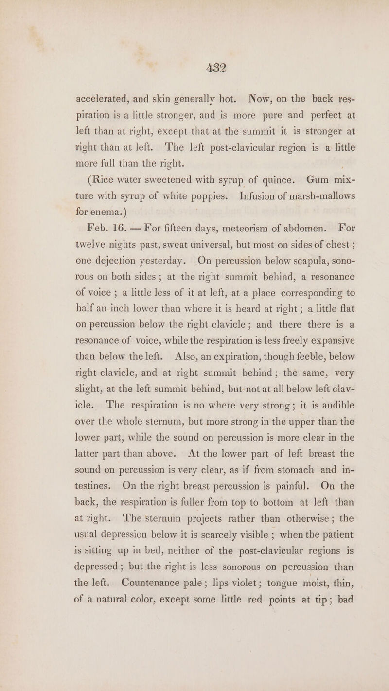 AB2, accelerated, and skin generally hot. Now, on the back res- piration is a little stronger, and is more pure and perfect at left than at right, except that at the summit it is stronger at right than at left. ‘The left post-clavicular region is a little more full than the right. (Rice water sweetened with syrup of quince. Gum mix- ture with syrup of white poppies. Infusion of marsh-mallows for enema.) Feb. 16. — For fifteen days, meteorism of abdomen. For twelve nights past, sweat universal, but most on sides of chest ; one dejection yesterday. On percussion below scapula, sono- rous on both sides; at the right summit behind, a resonance of voice ; a little less of it at left, at a place corresponding to half an inch lower than where it is heard at right; a little flat on percussion below the right clavicle; and there there is a resonance of voice, while the respiration is less freely expansive than below the left. Also, an expiration, though feeble, below right clavicle, and at right summit behind; the same, very shght, at the left summit behind, but not at all below left clav- icle. The respiration is no where very strong; it is audible over the whole sternum, but more strong in the upper than the lower part, while the sound on percussion is more clear in the latter part than above. At the lower part of left breast the sound on percussion is very clear, as if from stomach and in- testines. On the right breast percussion is painful. On the back, the respiration is fuller from top to bottom at left than at right. ‘The sternum projects rather than otherwise; the usual depression below it is scarcely visible ; when the patient is sitting up in bed, neither of the post-clavicular regions is depressed ; but the right is less sonorous on percussion than the left. Countenance pale; lips violet; tongue moist, thin, of a natural color, except some little red points at tip; bad