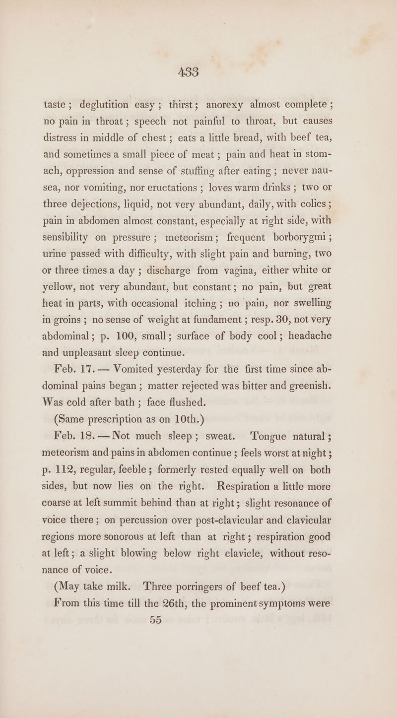 ABS taste ; deglutition easy ; thirst; anorexy almost complete ; no pain in throat; speech not painful to throat, but causes distress in middle of chest ; eats a little bread, with beef tea, and sometimes a small piece of meat ; pain and heat in stom- ach, oppression and sense of stuffing after eating ; never nau- sea, nor vomiting, nor eructations ; loves warm drinks ; two or three dejections, liquid, not very abundant, daily, with colics ; pain in abdomen almost constant, especially at right side, with sensibility on pressure ; meteorism; frequent borborygmi ; urine passed with difficulty, with slight pain and burning, two or three times a day ; discharge from vagina, either white or yellow, not very abundant, but constant; no pain, but great heat in parts, with occasional itching ; no pain, nor swelling in groins ; no sense of weight at fundament ; resp. 30, not very abdominal; p. 100, small; surface of body cool; headache and unpleasant sleep continue. Feb. 17. — Vomited yesterday for the first time since ab- dominal pains began; matter rejected was bitter and greenish. Was cold after bath ; face flushed. (Same prescription as on 10th.) Feb. 18.— Not much sleep; sweat. ‘Tongue natural ; meteorism and pains in abdomen continue ; feels worst at night ; p- 112, regular, feeble ; formerly rested equally well on both sides, but now lies on the right. Respiration a little more coarse at left summit behind than at right; slight resonance of voice there; on percussion over post-clavicular and clavicular regions more sonorous at left than at right; respiration good at left; a slight blowing below right clavicle, without reso- nance of voice. (May take milk. Three porringers of beef tea.) From this time till the 26th, the prominent symptoms were 55