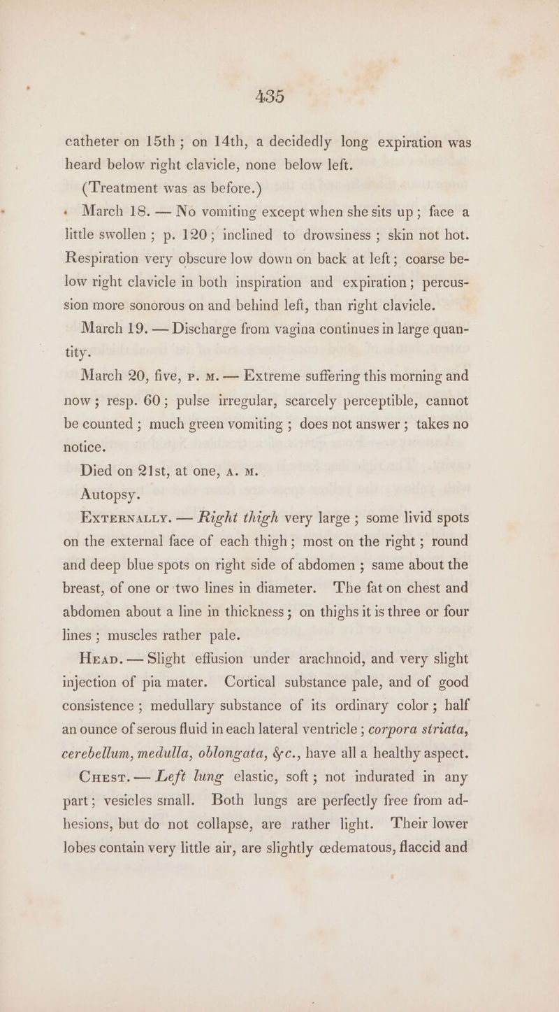 ABH catheter on 15th; on 14th, a decidedly long expiration was heard below right clavicle, none below left. (Treatment was as before.) « March 18. — No vomiting except when she sits up; face a little swollen ; p. 120; inclined to drowsiness ; skin not hot. Respiration very obscure low down on back at left; coarse be- low right clavicle in both inspiration and expiration; percus- sion more sonorous on and behind left, than right clavicle. March 19. — Discharge from vagina continues in large quan- tity. March 20, five, p. m. — Extreme suffering this morning and now ; resp. 60; pulse irregular, scarcely perceptible, cannot be counted ; much green vomiting ; does not answer; takes no notice. Died on 21st, at one, a. m. Autopsy. | EXTeRNALLy. — Right thigh very large ; some livid spots on the external face of each thigh; most on the right ; round and deep blue spots on right side of abdomen ; same about the breast, of one or ‘two lines in diameter. ‘The fat on chest and abdomen about a line in thickness; on thighs it is three or four lines ; muscles rather pale. Heap. — Slight effusion under arachnoid, and very slight injection of pia mater. Cortical substance pale, and of good consistence ; medullary substance of its ordinary color ; half an ounce of serous fluid in each lateral ventricle ; corpora striata, cerebellum, medulla, oblongata, &amp;c., have alla healthy aspect. Cuest.— Left lung elastic, soft; not indurated in any part; vesicles small. Both lungs are perfectly free from ad- hesions, but do not collapse, are rather light. Their lower lobes contain very little air, are slightly cedematous, flaccid and
