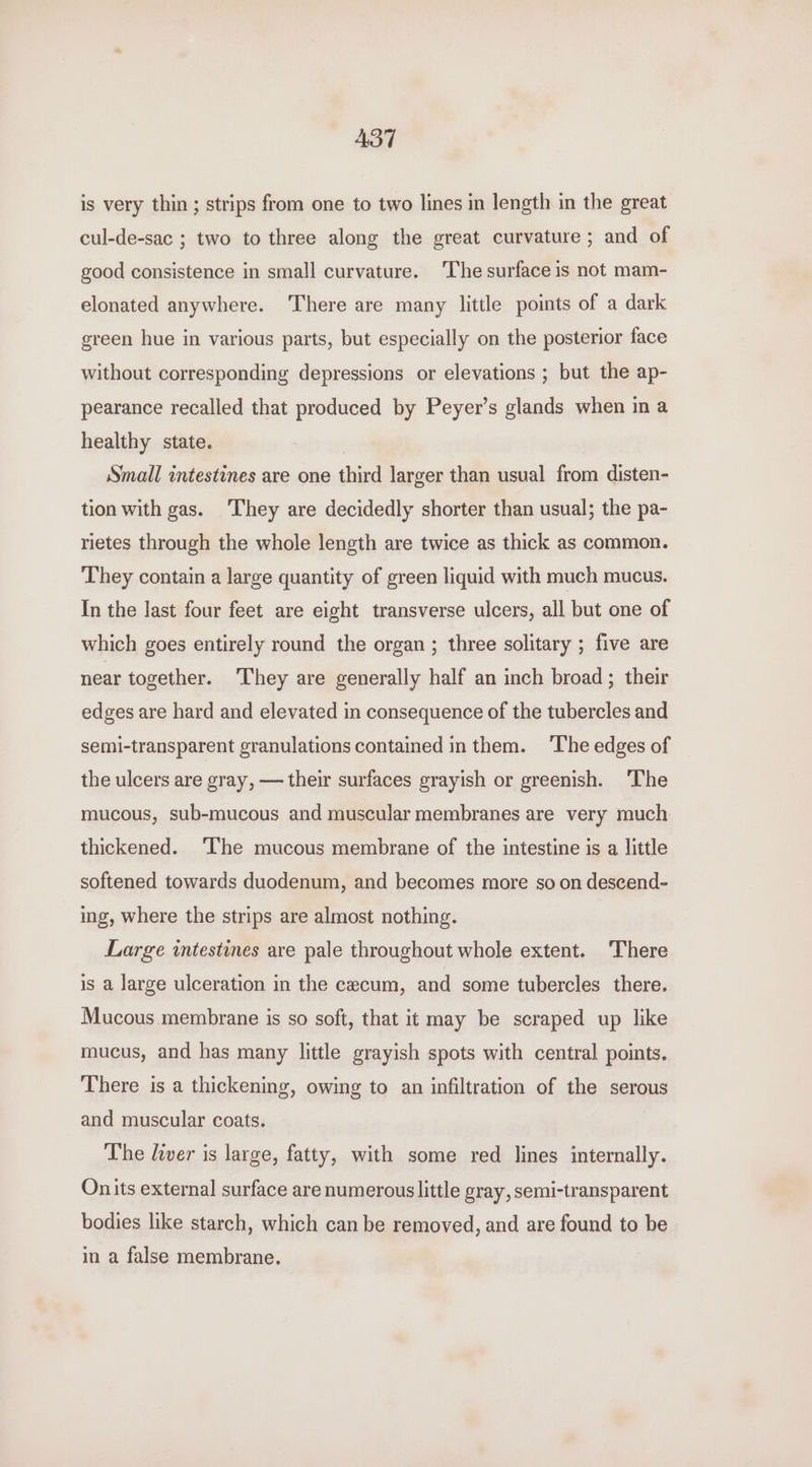 AST is very thin ; strips from one to two lines in length in the great cul-de-sac ; two to three along the great curvature ; and of good consistence in small curvature. ‘The surface is not mam- elonated anywhere. There are many little points of a dark green hue in various parts, but especially on the posterior face without corresponding depressions or elevations ; but the ap- pearance recalled that produced by Peyer’s glands when in a healthy state. Small intestines are one third larger than usual from disten- tion with gas. ‘They are decidedly shorter than usual; the pa- rietes through the whole length are twice as thick as common. They contain a large quantity of green liquid with much mucus. In the last four feet are eight transverse ulcers, all but one of which goes entirely round the organ ; three solitary ; five are near together. ‘They are generally half an inch broad; their edges are hard and elevated in consequence of the tubercles and semi-transparent granulations contained inthem. ‘The edges of the ulcers are gray, — their surfaces grayish or greenish. ‘The mucous, sub-mucous and muscular membranes are very much thickened. ‘The mucous membrane of the intestine is a little softened towards duodenum, and becomes more so on descend- ing, where the strips are almost nothing. Large intestines are pale throughout whole extent. There is a large ulceration in the cecum, and some tubercles there. Mucous membrane is so soft, that it may be scraped up like mucus, and has many little grayish spots with central points. There is a thickening, owing to an infiltration of the serous and muscular coats. The liver is large, fatty, with some red lines internally. Onits external surface are numerous little gray, semi-transparent bodies like starch, which can be removed, and are found to be in a false membrane.