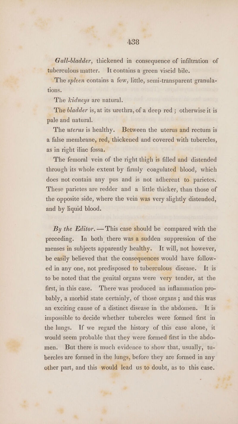 A38 Gall-bladder, thickened in consequence of infiltration of tuberculous matter. It contains a green viscid bile. ‘The spleen contains a few, little, semi-transparent granula- tions. The kidneys are natural. _ The bladder is, at its urethra, of a deep red ; otherwise it is pale and natural. The uterus is healthy. Between the uterus and rectum is a false membrane, red, thickened and covered with tubercles, as in right iliac fossa. The femoral vein of the right thigh is filled and distended through its whole extent by firmly coagulated blood, which does not contain any pus and is not adherent to parietes. These parietes are redder and a little thicker, than those of the opposite side, where the vein was very slightly distended, and by liquid blood. By the Editor. — This case should be compared with the preceding. In both there was a sudden suppression of the menses in subjects apparently healthy. It will, not however, be easily believed that the consequences would have follow- ed in any one, not predisposed to tuberculous disease. It is to be noted that the genital organs were very tender, at the first, in this case. There was produced an inflammation pro- bably, a morbid state certainly, of those organs ; and this was an exciting cause of a distinct disease in the abdomen. It is impossible to decide whether tubercles were formed first in the lungs. If we regard the history of this case alone, it would seem probable that they were formed first in the abdo- men. But there is much evidence to show that, usually, tu- bercles are formed in the lungs, before they are formed in any other part, and this would lead us to doubt, as to this case.