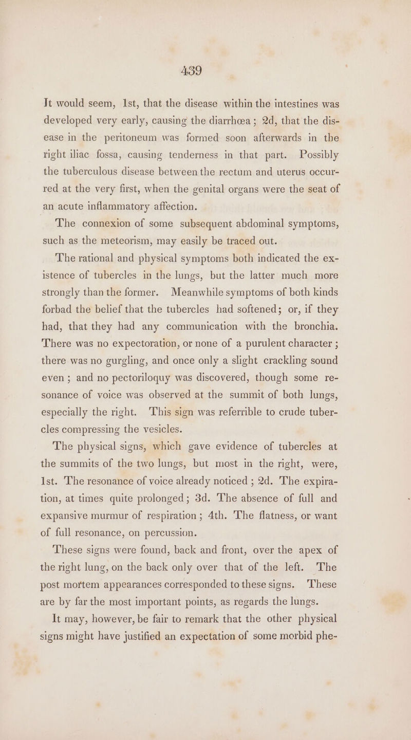 439 It would seem, Ist, that the disease within the intestines was developed very early, causing the diarrhoea ; 2d, that the dis- ease in the peritoneum was formed soon afterwards in the right ihac fossa, causing tenderness in that part. Possibly the tuberculous disease between the rectum and uterus occur- red at the very first, when the genital organs were the seat of an acute inflammatory affection. The connexion of some subsequent abdominal symptoms, such as the meteorism, may easily be traced out. The rational and physical symptoms both indicated the ex- istence of tubercles in the lungs, but the latter much more strongly than the former. Meanwhile symptoms of both kinds forbad the belief that the tubercles had softened; or, if they had, that they had any communication with the bronchia. There was no expectoration, or none of a purulent character ; there was no gurgling, and once only a slight crackling sound even ; and no pectoriloquy was discovered, though some re- sonance of voice was observed at the summit of both lungs, especially the right. This sign was referrible to crude tuber- cles compressing the vesicles. The physical signs, which gave evidence of tubercles at the summits of the two lungs, but most in the right, were, Ist. The resonance of voice already noticed ; 2d. The expira- tion, at times quite prolonged; 3d. The absence of full and expansive murmur of respiration; 4th. The flatness, or want of full resonance, on percussion. These signs were found, back and front, over the apex of the right lung, on the back only over that of the left. The post mortem appearances corresponded to these signs. ‘These are by far the most important points, as regards the lungs. It may, however, be fair to remark that the other physical signs might have justified an expectation of some morbid phe-