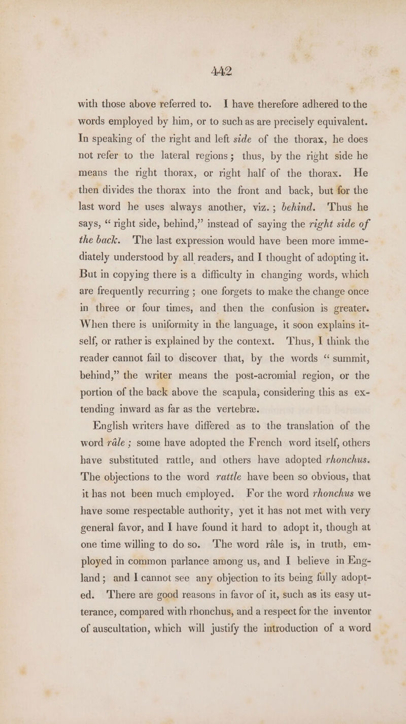 AA. iad with those above referred to. I have therefore adhered to the words employed by him, or to suchas are precisely equivalent. In speaking of the right and left side of the thorax, he does not refer to the lateral regions; thus, by the right side he means the nght thorax, or right half of the thorax. He then divides the thorax into the front and back, but for the last word he uses always another, viz.; behind. ‘Thus he says, “right side, behind,” instead of saying the right side of the back. 'The last expression would have been more imme- diately understood by all readers, and I thought of adopting it. But in copying there is a difficulty in changing words, which are frequently recurring ; one forgets to make the change once in three or four times, and then the confusion is greater. When there is uniformity in the language, it soon explains it- self, or rather is explained by the context. Thus, I think the reader cannot fail to discover that, by the words “ summit, behind,” the writer means the post-acromial region, or the portion of the back above the scapula, considering this as ex- tending inward as far as the vertebrae. English writers have differed as to the translation of the word rale ; some have adopted the French word itself, others have substituted rattle, and others have adopted rhonchus. The objections to the word rattle have been so obvious, that it has not been much employed. For the word rhonchus we have some respectable authority, yet it has not met with very general favor, and | have found it hard to adopt it, though at one time willing to do so. ‘The word rale is, in truth, em- ployed in common parlance among us, and I believe in Eng- land; and I cannot see any objection to its being fully adopt- ed. ‘There are good reasons in favor of it, such as its easy ut- terance, compared with rhonchus, and a respect for the inventor of auscultation, which will justify the imtroduction of a word