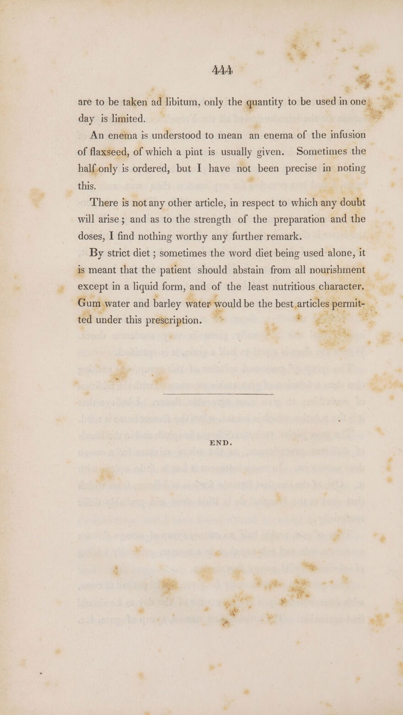 m . } | AAA, ma | 46 are to be taken ad libitum, only the quantity to be used in ong ae day is limited. ea of flaxseed, of which a pint is usually given. Sometimes the half.only is ordered, but I have not been precise in noting this. c H ie There is not any other article, in respect to which any doubt will arise; and as to the strength of the preparation and the doses, I find nothing worthy any further remark. By strict diet ; sometimes the word diet being used alone, it is meant that the patient should abstain from all nourishment except in a iiquid form, eee of the least nutritious character. Gum water and barley water would be the best, articles ie a at ap ted under this prescription. - ? ee é £4 GaP J 4 ae : Ey END. s clan: ¥ # ie ee ‘s z ve - ty oe”