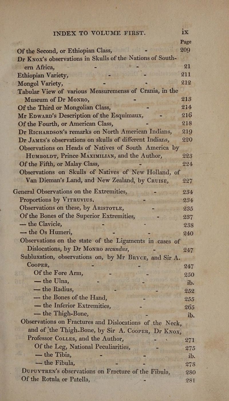 Page Of the Second, or Ethiopian Class, - 209 Dr Knox’s observations in Skulls of the Nations of South- ern Africa, ~ At gi Ethiopian Variety, - - 211 Mongol Variety, - « 212 Tabular View of various Measuremenss of Crania, in the Museum of Dr Monro, - 213 Of the Third or Mongolian Class, - 214 Mr Epwarnp’s Description of the Esquimaux, ~ 216 Of the Fourth, or American Class, ~ 218 Dr Ricuarpson’s remarks on North American Indians, 219 Dr James’s observations on skulls of different Indians, 220 Observations on Heads of Natives of South America by Humeotpt, Prince Maximi1.1an, and the Author, 223 Of the Fifth, or Malay Class, - 224 Observations on Skulls of Natives of New Holland, of Van Dieman’s Land, and New Zealand, by Crutse, 227 General Observations on the Extremities,  234 Proportions by Vitruvius. ~ (234 Observations on these, by ARISTOTLE, - 235 Of the Bones of the Superior de bemitios - 237 — the Clavicle, - : 238 — the Os Humeri, | - a 24.0 Observations on the state of the Ligaments in cases of Dislocations, by Dr Monro secundus, o Q47 Subluxation, observations on, by Mr Bryce, and Sir A. CooPER, = is QAi7 Of the Fore Arm, “ . 250 — the Ulna, eRe | ib. — the Radius, e “ 252 — the Bones of the Hand, : 255 — the Inferior Extremities, FS 265 — the Thigh-Bone, e ib. Observations on Fractures and Dislocations of the N eck, and of ‘the Thigh-Bone, by Sir A. Cooper, Dr Knox, Professor Couies, and the Author, _ ra 271 Of the Leg, National Peculiarities, = i — the Tibia, ~ ~ ib. — the Fibula, — “ - 278 DupuytreEn’s observations on Fracture of the Fibula, 280 Of the Rotula or Patella, - 281