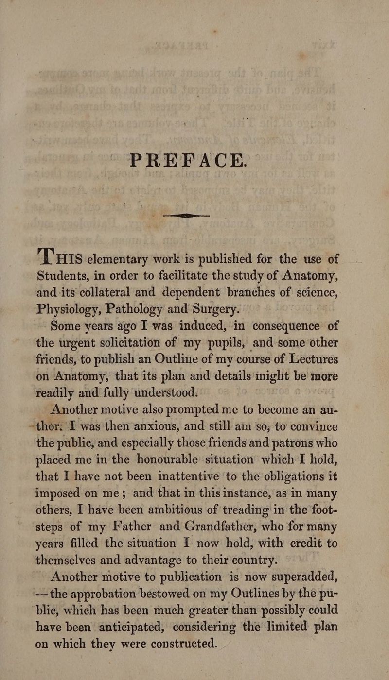 PREFACE. Tuts elementary work is published for the use of Students, in order to facilitate the study of Anatomy, and its collateral and dependent branches of science, Physiology, Pathology and Surgery. Some years ago I was induced, in consequence of the urgent solicitation of my pupils, and some other friends, to publish an Outline of my course of Lectures on Anatomy, that its plan and details might be more readily and fully understood. Another motive also prompted me to become an au- -thor. I was then anxious, and still am 80; to convince the public, and especially those friends and patrons who placed me in the honourable situation which I hold, that I have not been inattentive ‘to the obligations it imposed on me; and that in this instance, as in many others, I have been ambitious of treading in the foot- steps of my Father and Grandfather, who for many years filled the situation I now hold, with credit to themselves and advantage to their country. Another motive to publication is now superadded, —the approbation bestowed on my Outlines by the pu- ‘blie, which has been much greater than possibly could have been anticipated, considering the limited plan on which they were constructed.
