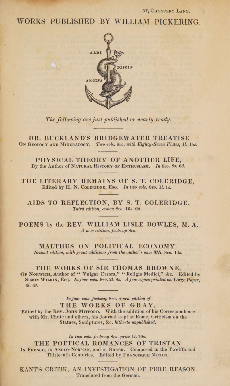; 57, Coancery Lane, The following are just published or nearly ready. DR. BUCKLAND’S BRIDGEWATER TREATISE On GEOLOGY AND MINERALOGY. Two vols. 8vo. with Eighty-Seven Plates, 1l. 15s. PHYSICAL THEORY OF ANOTHER LIFE, By the Author of Naturat History oF EntuHusiasm. In 8vo. 8s. 6d. THE LITERARY REMAINS OF 8S. T. COLERIDGE, Edited by H. N. COLERIDGE, Esa. In two vols. 8vo. 11, 1s. AIDS TO REFLECTION, BY S. T. COLERIDGE. Third edition, crown 8vo. 10s. 6d. POEMS by the REV. WILLIAM LISLE BOWLES, M. A. A new edition, foolscap 8vo. MALTHUS ON POLITICAL ECONOMY. Second edition, with great additions from the author’s own MS. 8vo. 14s. THE WORKS OF SIR THOMAS BROWNE, Or Norwicu, Author of “ Vulgar Errors,” “ Religio Medici,” &amp;c. Edited by Simon Wiki, Esq. In four vols. 8vo, 21.83. A few copies printed on Large Paper, Al, 4s. In four vols. foolscap 8vo. a new edition of THE WORKS OF GRAY, Edited by the Rev. JoHn Mitrorp. With the addition of his Correspondence with Mr. Chute and others, his Journal kept at Rome, Criticism on the Statues, Sculptures, &amp;c. hitherto unpublished. In two vols. foolscap 8vo. price 11. 10s. THE POETICAL ROMANCES OF TRISTAN In FreENcH, In ANGLO-NorMAN, and in GREEK. Composed in the Twelfth and Thirteenth Centuries. Edited by FRANcISQUE MICHEL. KANT’S CRITIK, AN INVESTIGATION OF PURE REASON, Translated from the German,