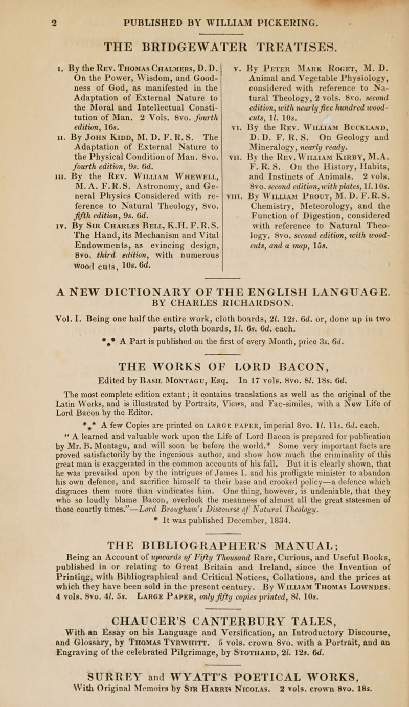a 2 PUBLISHED BY WILLIAM PICKERING. THE BRIDGEWATER TREATISES. 1. By the Rev. THomas CHArtmers,D.D.| v. By Perper Mark Rocet, M. D. On the Power, Wisdom, and Good- Animal and Vegetable Physiology, ness Of God, as manifested in the considered with reference to Na- Adaptation of External Nature to tural Theology, 2 vols. 8vo. second the Moral and Intellectual Consti- edition, with nearly five hundred wood- tution of Man. 2 Vols. 8vo. fourth cuts, 11. 10s. edition, 16s. vi. By the Rev. WittiAM BucKLAND, u. By Joun Kipp, M.D. F.R.S. The D.D. F.R.S. On Geology and Adaptation of External Nature to Mineralogy, nearly ready. the Physical Conditionof Man. 8vo.| vi. By the Rev. WituiAm Kirsy, M.A. fourth edition, 9s. 6d. F.R.S. On the History, Habits, mt. By the Rev. WitrttAam WHEWELL, and Instincts of Animals. 2 vols. M.A. F.R.S. Astronomy, and Ge- 8vo. second edition, with plates, 11.10s. neral Physics Considered with re-| vai. By Wrm.iam Prout, M.D. F.R.S. ference to Natural Theology, 8vo. Chemistry, Meteorology, and the Fifth edition, 9s. 6d. Function of Digestion, considered Iv. By Sir CHarves Bett, K.H.F.R.S. with reference to Natural Theo- The Hand, its Mechanism and Vital logy, 8vo. second edition, with wood- Endowments, as evincing design, cuts, and a map, 15s. 8vo. third edition, with numerous Wood cuts, 10s. 6d. A NEW DICTIONARY OF THE ENGLISH LANGUAGE. BY CHARLES RICHARDSON. Vol. I. Being one half the entire work, cloth boards, 2/1. 12s. 6d. or, done up in two parts, cloth boards, 1l. 6s. 6d. each. *,,° A Part is published on the first of every Month, price 3s. 6d. THE WORKS OF LORD BACON, Edited by Bast, Montacu, Esq. In 17 vols. 8vo. 8/. 18s. 6d. The most complete edition extant ; it contains translations as well as the original of the Latin Works, and is illustrated by Portraits, Views, and Fac-similes, with a New Life of Lord Bacon by the Editor. *,.* A few Copies are printed on LARGE PAPER, imperial 8vo. 11. 11s. 6d. each. “A learned and valuable work upon the Life of Lord Bacon is prepared for publication by Mr. B. Montagu, and will soon be before the world.* Some very important facts are proved satisfactorily by the ingenious author, and show how much the criminality of this great man is exaggerated in the common accounts of his fall, But it is clearly shown, that he was prevailed upon by the intrigues of James I. and his profligate minister to abandon his own defence, and sacrifice himself to their base and crooked policy—a defence which disgraces them more than vindicates him. One thing, however, is undeniable, that they who so loudly blame Bacon, overlook the meanness of almost all the great statesmen of those courtly times.” —Lord Brougham’s Discourse of Natural Theology. * It was published December, 1834. THE BIBLIOGRAPHER’S MANUAL; Being an Account of upwards of Fifty Thousand Rare, Curious, and Useful Books, published in or relating to Great Britain and Ireland, since the Invention of Printing, with Bibliographical and Critical Notices, Collations, and the prices at which they have been sold in the present century. By Wi.t1AM THomAs Lownves. 4 vols. 8vo. 4l, 5s, LARGE PAPER, only fifty copies printed, 81. 10s. CHAUCER’S CANTERBURY TALES, With an Essay on his Language and Versification, an Introductory Discourse, and Glossary, by THomaAs Tyrwuitt. 5 vols. crown 8vo. with a Portrait, and an Engraving of the celebrated Pilgrimage, by Stroruarp, 2I1. 12s. 6d. SURREY and WYATT’S POETICAL WORKS,