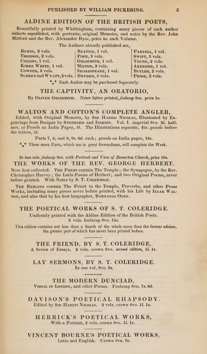 ALDINE EDITION OF THE BRITISH POETS, Beautifully printed by Whittingham, containing many pieces of each author hitherto unpublished, with portraits, original Memoirs, and notes by the Rev. John Mitford and the Rev. Alexander Dyce, price 5s. each Volume. The Authors already published are, Burns, 2 vols. BEATTIE, I vol. PARNELL, 1 vol. THOMSON, 2 vols. PopE, 3 vols. SwiIrT, 3 vols. Co.uins, 1 vol. GoLpsmMITH, 1 vol. Young, 2 vols. KIRKE WHitE, 1 vol. MirTon, 3 vols. AKENSIDE, 1 vol. CowPER, 3 vols. SHAKESPEARE, | vol. BUTLER, 2 vols. Surrey and Wyatt, 2vols. | DRYDEN, 5 vols. Prior, 2 vols. *,* Each Author may be purchased Separately. THE CAPTIVITY, AN ORATORIO, By Outver GoxpsmirH. Never before printed, foolscap 8vo. price 1s. WALTON AND COTTON’S COMPLETE ANGLER, Edited, with Original Memoirs, by Sir Harris Nicoxas, Illustrated by En- gravings from Designs by StorHarD and Insxipp. Vol. I. imperial 8vo. 31. half. mor. or Proofs on India Paper, 51. The Illustrations separate, 4to. proofs before the letters, 54. Parts 7, 8, and 9, 9s. 6d. each; proofs on India paper, 16s. *,,.* Three more Parts, which are in great forwardness, will complete the Work. In two vols. foolscap 8v0. with Portrait and View of Bemerton Church, price 10s. THE WORKS OF THE REV. GEORGE HERBERT. Now first collected. Tur Poems contain The Temple; the Synagogue, by the Rev. Christopher Harvey ; the Latin Poems of Herbert; and two Original Poems, never before printed. With Notes by S. T. CoLERIDGE. THE REMAINS contain The Priest to the Temple, Proverbs, and other Prose Works, including many pieces never before printed, with his Life by Izaak Wat- TON, and also that by his first biographer, BARNABAS OLEY. THE POETICAL WORKS OF S. T. COLERIDGE. Uniformly printed with the Aldine Edition of the British Poets. 3 vols. foolscap 8vo. 15s. This edition contains not less than a fourth of the whole more than the former edition, the greater part of which has never been printed before. THE FRIEND, BY S. T. COLERIDGE, A Series of Essays. 3 vols. crown 8vo. second edition, 11. 1s. LAY SERMONS, BY S. T. COLERIDGE. In one vol. 8vo. 8s. THE MODERN DUNCIAD, VirGiL IN Lonpon, and other Poems. Foolscap 8vo. 7s. 6d. DAVISON’S POETICAL RHAPSODY. Edited by Sir Harris Nicortas. 2 vols. crown 8vo. ll. 1s. HERRICK’S POETICAL WORKS, With a Portrait, 2 vols. crown 8vo. ll. 1s. VINCENT BOURNE’S POETICAL WORKS, Latin and English. Crown 8vo. 9s.